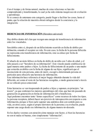 Con el tiempo y de forma natural, muchas de estas relaciones se han ido
comprendiendo y transformando, lo cual ya ha sido síntoma inequívoco de evolución
y aprendizaje.
Si se conoce de antemano esta categoría, puede llegar a facilitar las cosas, hasta el
punto, que la relación de maestría obrará milagros desde la conciencia y la
integración.
HERENCIAS DE INFORMACIÓN (Heredero universal)
Hay dobles dentro del clan que recogen una energía de transferencia de información
entre los vinculados.
Son dobles entre si, después de un fallecimiento ocurrido en fecha de dobles por
defunción, estando el receptor en vida. En este caso, la fecha de la persona fallecida
no representa esta transferencia de información, sino su enlace por fecha de
fallecimiento.
El abuelo de un nieto fallece en fecha de doble de un niño con 3 años de edad, y el
niño pasará a ser “heredero de su información”. Este vínculo puede establecerse de
igual manera entre padres e hijos. La fecha de fallecimiento de un padre o una madre
que coincida en dobles con la fecha de alguno de sus hijos, significará que el
inconsciente de esta persona, antes de morir, escogió a determinada persona en
particular para ofrecerle una herencia de información.
Esta información hace referencia al mejor bagaje obtenido durante la vida del
fallecido, así como al resto de las herencias recogidas, a modo generacional a través
de su vehículo psico-emocional.
Estas herencias se van traspasando de padres a hijos y suponen, en principio, “un
tesoro”, ya que contienen los mejores aprendizajes del clan, que han ido pasando de
generación en generación en forma de información útil o beneficiosa.
Aquí podemos encontrar tanto “dones específicos” como recursos de todos los tipos.
La persona receptora, deberá hacer un ejercicio de introspección con respecto a esta
información, porque si bien suele suponer una auténtica dote con sentido para su
vida, en otros casos, según el propio derrotero de la persona y su evolución, puede
suponer una carga desde esa información, de alguna manera no-deseada.
En los duelos veremos con atención cómo manejar este factor, si bien las herencias
no son ni malas ni buenas, sino simplemente “información”.
100
 