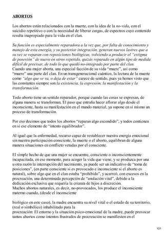 ABORTOS
Los abortos están relacionados con la muerte, con la idea de la no-vida, con el
suicidio repetitivo o con la necesidad de liberar cargas, de espectros cuyo contenido
resulta inapropiado para la vida en el clan.
Su función es especialmente reparadora a la vez que, por falta de conocimiento y
manejo de esta energía, y su posterior integración, generan nuevos lastres que a
su vez se reparan con reposiciones biológicas, volviendo a producir el “estigma
de posesión” de nuevo en otros repetido, quizás reparado en algún tipo de medida
difícil de precisar, de todo lo que quedó no-integrado por parte del clan.
Cuando una mujer aborta, una especial facción de su vida “muere”, así como
“muere” una parte del clan. En un transgeneracional cuántico, la lectura de la muerte
como “algo que se va, o deja de estar” carece de sentido, pues ya hemos visto que
las constantes siempre son la existencia, la expresión, la manifestación y la
transformación.
Todo aborto tiene un sentido reparador, porque cuando las cosas se expresan, de
alguna manera se transforman. El paso que entraña hacer aflorar algo desde el
inconsciente, hasta su manifestación en el mundo material, ya supone en sí mismo un
proceso de transformación.
Por eso decimos que todos los abortos “reparan algo escondido”, y todos contienen
en si ese elemento de “intento equilibrador”.
Al igual que la enfermedad, recurso capaz de restablecer nuestra energía emocional
sin nuestra participación consciente, la muerte o el aborto, equilibran de alguna
manera situaciones en conflicto vetadas por el consciente.
El simple hecho de que una mujer se encuentre, consciente o inconscientemente
incapacitada, en ese momento, para acoger la vida que viene, y se produzca por una
u otra razón la interrupción del nacimiento, ya puede ser un indicativo de “toma de
posiciones”, (en parte consciente si es provocado e inconsciente si el aborto es
natural), sobre algo que en el clan estaba “prohibido”, y acarreó, con excesos en la
procreación, una determinada percepción de “anulación vital”, debido a la
dedicación exclusiva que requería la crianza de hijos a discreción.
Muchos abortos naturales, es decir, no-provocados, los produce el inconsciente
materno cuando, (desde el inconsciente
biológico en este caso), la madre encuentra su nivel vital o el estado de su territorio,
(real o simbólico) inhabilitado para la
procreación: El entorno y la situación psico-emocional de la madre, puede provocar
tantos abortos como intentos frustrados de procreación se manifiesten en el
101
 