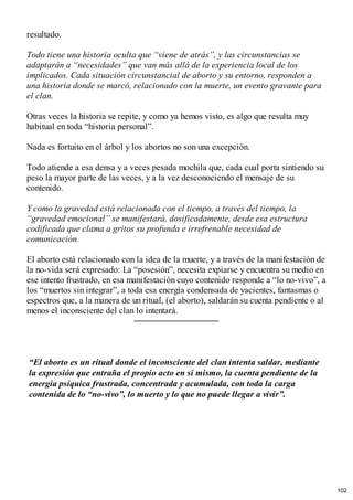 resultado.
Todo tiene una historia oculta que “viene de atrás”, y las circunstancias se
adaptarán a “necesidades” que van más allá de la experiencia local de los
implicados. Cada situación circunstancial de aborto y su entorno, responden a
una historia donde se marcó, relacionado con la muerte, un evento gravante para
el clan.
Otras veces la historia se repite, y como ya hemos visto, es algo que resulta muy
habitual en toda “historia personal”.
Nada es fortuito en el árbol y los abortos no son una excepción.
Todo atiende a esa densa y a veces pesada mochila que, cada cual porta sintiendo su
peso la mayor parte de las veces, y a la vez desconociendo el mensaje de su
contenido.
Y como la gravedad está relacionada con el tiempo, a través del tiempo, la
“gravedad emocional” se manifestará, dosificadamente, desde esa estructura
codificada que clama a gritos su profunda e irrefrenable necesidad de
comunicación.
El aborto está relacionado con la idea de la muerte, y a través de la manifestación de
la no-vida será expresado: La “posesión”, necesita expiarse y encuentra su medio en
ese intento frustrado, en esa manifestación cuyo contenido responde a “lo no-vivo”, a
los “muertos sin integrar”, a toda esa energía condensada de yacientes, fantasmas o
espectros que, a la manera de un ritual, (el aborto), saldarán su cuenta pendiente o al
menos el inconsciente del clan lo intentará.
“El aborto es un ritual donde el inconsciente del clan intenta saldar, mediante
la expresión que entraña el propio acto en sí mismo, la cuenta pendiente de la
energía psíquica frustrada, concentrada y acumulada, con toda la carga
contenida de lo “no-vivo”, lo muerto y lo que no puede llegar a vivir”.
102
 