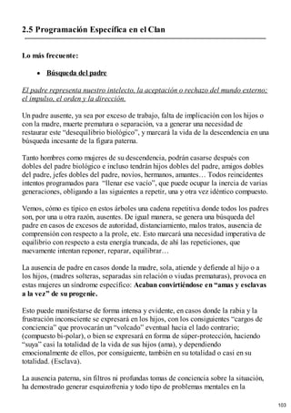 2.5 Programación Específica en el Clan
Lo más frecuente:
Búsqueda del padre
El padre representa nuestro intelecto, la aceptación o rechazo del mundo externo;
el impulso, el orden y la dirección.
Un padre ausente, ya sea por exceso de trabajo, falta de implicación con los hijos o
con la madre, muerte prematura o separación, va a generar una necesidad de
restaurar este “desequilibrio biológico”, y marcará la vida de la descendencia en una
búsqueda incesante de la figura paterna.
Tanto hombres como mujeres de su descendencia, podrán casarse después con
dobles del padre biológico e incluso tendrán hijos dobles del padre, amigos dobles
del padre, jefes dobles del padre, novios, hermanos, amantes… Todos reincidentes
intentos programados para “llenar ese vacío”, que puede ocupar la inercia de varias
generaciones, obligando a las siguientes a repetir, una y otra vez idéntico compuesto.
Vemos, cómo es típico en estos árboles una cadena repetitiva donde todos los padres
son, por una u otra razón, ausentes. De igual manera, se genera una búsqueda del
padre en casos de excesos de autoridad, distanciamiento, malos tratos, ausencia de
comprensión con respecto a la prole, etc. Esto marcará una necesidad imperativa de
equilibrio con respecto a esta energía truncada, de ahí las repeticiones, que
nuevamente intentan reponer, reparar, equilibrar…
La ausencia de padre en casos donde la madre, sola, atiende y defiende al hijo o a
los hijos, (madres solteras, separadas sin relación o viudas prematuras), provoca en
estas mujeres un síndrome específico: Acaban convirtiéndose en “amas y esclavas
a la vez” de su progenie.
Esto puede manifestarse de forma intensa y evidente, en casos donde la rabia y la
frustración inconsciente se expresará en los hijos, con los consiguientes “cargos de
conciencia” que provocarán un “volcado” eventual hacia el lado contrario;
(compuesto bi-polar), o bien se expresará en forma de súper-protección, haciendo
“suya” casi la totalidad de la vida de sus hijos (ama), y dependiendo
emocionalmente de ellos, por consiguiente, también en su totalidad o casi en su
totalidad. (Esclava).
La ausencia paterna, sin filtros ni profundas tomas de conciencia sobre la situación,
ha demostrado generar esquizofrenia y todo tipo de problemas mentales en la
103
 
