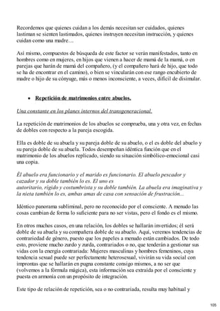 Recordemos que quienes cuidan a los demás necesitan ser cuidados, quienes
lastiman se sienten lastimados, quienes instruyen necesitan instrucción, y quienes
cuidan como una madre…
Así mismo, compuestos de búsqueda de este factor se verán manifestados, tanto en
hombres como en mujeres, en hijos que vienen a hacer de mamá de la mamá, o en
parejas que harán de mamá del compañero, (y el compañero hará de hijo, que todo
se ha de encontrar en el camino), o bien se vincularán con ese rango encubierto de
madre o hijo de su cónyuge, más o menos inconsciente, a veces, difícil de disimular.
Repetición de matrimonios entre abuelos.
Una constante en los planes internos del transgeneracional.
La repetición de matrimonios de los abuelos se comprueba, una y otra vez, en fechas
de dobles con respecto a la pareja escogida.
Ella es doble de su abuela y su pareja doble de su abuelo, o el es doble del abuelo y
su pareja doble de su abuela. Todos desempeñan idéntica función que en el
matrimonio de los abuelos replicado, siendo su situación simbólico-emocional casi
una copia.
Él abuelo era funcionario y el marido es funcionario. El abuelo pescador y
cazador y su doble también lo es. El uno es
autoritario, rígido y costumbrista y su doble también. La abuela era imaginativa y
la nieta también lo es, ambas amas de casa con sensación de frustración...
Idéntico panorama subliminal, pero no reconocido por el consciente. A menudo las
cosas cambian de forma lo suficiente para no ser vistas, pero el fondo es el mismo.
En otros muchos casos, en una relación, los dobles se hallarán invertidos; él será
doble de su abuela y su compañera doble de su abuelo. Aquí, veremos tendencias de
contrariedad de género, puesto que los papeles a menudo están cambiados. De todo
esto, proviene mucho zurdo y zurda, contrariados o no, que tenderán a gestionar sus
vidas con la energía contrariada: Mujeres masculinas y hombres femeninos, cuya
tendencia sexual puede ser perfectamente heterosexual, vivirán su vida social con
improntas que se hallarán en pugna constante consigo mismos, a no ser que
(volvemos a la fórmula mágica), esta información sea extraída por el consciente y
puesta en armonía con un propósito de integración.
Este tipo de relación de repetición, sea o no contrariada, resulta muy habitual y
105
 
