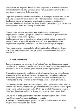 comienza con una propuesta directa del árbol, repitiendo el patrón de los abuelos
entre dos hermanos de entre los nietos, chico y chica, que representan ya desde su
nacimiento al matrimonio de los abuelitos.
Lo primero que hace el inconsciente es repetir el patrón para ponerlo “otra vez en
pista”, (el inconsciente no diferencia entre relaciones dentro o fuera del núcleo
familiar) pero como los hermanos, normalmente se separan en matrimonios
diferentes, el chico se casará con una doble de su hermana y abuela, y la chica con un
hombre que será doble del abuelo y de su hermano.
En estos casos, tendremos en cuenta todo aquello que podamos deducir
llegó a generar “sombra”, porque esa sombra es, sobre todo, lo que se intentará
solucionar en el matrimonio repetido.
Muchas veces parte de la historia se soluciona con el divorcio o la separación,
porque es justo “lo que no hicieron los abuelos”, pero quedarán el resto de
programas en retaguardia, esperando a ser manifestados a la próxima jugada.
Otras veces se repara expresando los silencios atrasados, saldando las deudas
pendientes, solucionando conflictos que quedaron activos durante la relación
anterior, etc.
Frustración sexual.
Tengamos en cuenta que hablamos de un “síntoma” más que de una causa, aunque
este síntoma se encuentra a caballo, como “síntoma mayor”, entre la causa y el resto
de efectos que a su vez produce, ya en sí mismo, como un gran generador.
Si ahondamos en cualquier conflicto aparente y buceamos hasta sus profundidades,
seguramente hallaremos desde ese conflicto algún tipo de relación con el sexo.
Recordemos que todo es sexual en el universo y nosotros lo hemos separado,
restringiendo el campo sexual a lo meramente relacionado con la procreación.
Debido a las distintas moralinas de cada época y a las lapidarias doctrinas sobre la
relación sexo-pecado, cabe resaltar que, todo lo relativo a la cuestión sexual, supera
con creces un análisis a primera vista. (Dentro del apartado “frustración sexual”,
caben todo tipo de categorías, y la lista de sus efectos no caben en este libro).
Casi, se puede decir, que nuestros ancestros mantenían entre ellos, no una
relación sexual, si no una relación con el pecado.
Si tenemos en cuenta que el gen “pecado”, ha sido y continúa siendo una de los
estigmas más devastadores para nuestra
106
 