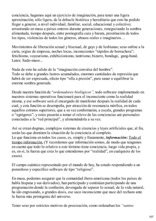 conciencia, hagamos aquí un ejercicio de imaginación, para tener una ligera
aproximación, sólo ligera, de la debacle histórica y hereditaria que esto ha podido
llegar a generar, a nivel individual, familiar, social, educacional y colectivo;
arrastrando en masa a países enteros durante generaciones, renegociando la sombra
alimentada, tiempo después, entre pornografía cara y barata, prostitución de todos
los tipos, violencias de todos los géneros, abusos reales e imaginarios…
Movimientos de liberación sexual y bisexual, de gays y de lesbianas; sexo online a la
carta, orgías de empresa, noches locas, inconscientes “rápidos de borrachera”;
fetichismo, voyeurismo, exhibicionismo, tantrismo; bizarre, bondage, gang-band,
Latex: Sado-maso...
Nada de esto ha salido de la “imaginación convulsa del hombre”.
Todo se debe a grandes lastres acumulados, enormes cantidades de represión que
habrá de ser expresada, efecto tipo “olla a presión”, para sanar o equilibrar la
enorme sombra generada.
Desde nuestra función de “ordenadores biológicos”, todo software implementado en
nuestros sistemas operativos funcionará para el inconsciente como la realidad
misma, y ese software será el encargado de manifestar después la realidad de cada
cual, y esta función se desempeña, por atracción de resonancia mórfica, en todos
aquellos estratos superiores, que a su vez conformarán, a escala, grandes programas
o “egrégores”, y estos pasarán a tomar el relevo de las conciencias uni-personales
conectadas a la “red principal”, y alimentándola a su vez.
Así se crean dogmas, complejos sistemas de creencias y leyes artificiales que, al fin,
serán las que dominen la situación de la conciencia al completo.
Lo que funciona en todos los casos, es, simple y llanamente, información: Todo el
tiempo información. (Y recordemos que información somos, de modo que tengamos
en cuenta que todo lo relativo a este término tiene conciencia, luego vida propia, y
es, en sí, la fuerza que crea lo que entendemos por “realidad”, en cualquiera de los
casos).
El campo cuántico representado por el mundo de hoy, ha estado respondiendo a un
ponzoñoso y específico software de tipo “religioso”.
En masa, podemos asegurar que la comunidad ibero-americana (todos los países de
habla hispana y sus derivados), han participado y continúan participando de una
programación donde la confusión, devengada de separar lo sexual, de la vida natural,
ha ido engrosando, a grandes dosis, ese saco inconsciente que nace del rechazo ante
la fuerza más primigenia del universo.
Tener sexo por estrictos motivos de procreación, como ordenaban los “santos
107
 