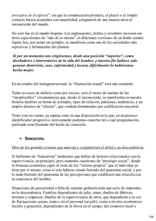 preceptos de la iglesia”, sin que la comunicación primaria, el placer o el simple
contacto fuesen aceptados con naturalidad, estigmatizó de una manera atroz al
inconsciente del mundo.
No solo fue en el mundo hispano. Los anglosajones, árabes y orientales tuvieron sus
dosis equivalentes de “más de lo mismo” en diferentes versiones de un fondo común:
Japón, hoy, por poner un ejemplo, se manifiesta como una de las sociedades más
represivas y formateadas del planeta.
Si por un momento nos erigiésemos, desde una posición “superior”, como
diseñadores e interventores de la vida del hombre, y nuestro fin hubiese sido
generar distorsión, caos, enfermedad y locura, difícilmente lo hubiésemos
hecho mejor.
En un estudio del transgeneracional, la “frustración sexual” será una constante.
Tanto en casos de defecto como por exceso, será el motor de muchas de las
“inexplicables” circunstancias que, desde el inconsciente, se manifiestan en nuestra
historia familiar en forma de actitudes, tipos de relación, pulsiones, tendencias, y un
amplio abanico de “efectos”, que vendrán formateados por codificación ancestral.
Tener esto en cuenta, ya supone estar en una disposición en la que, en un proceso
identificador progresivo, teóricamente podemos cancelar tal o cual programación,
partiendo sencillamente del hecho de conocerla.
Bancarrota.
Otro de los grandes eventos que marcan y estigmatizan el árbol y su descendencia.
Si hablamos de “bancarrota” tendremos que hablar de factores relacionados con la
supervivencia, en principio, pero sumemos cuestiones de “prestigio social”, donde
la bonanza económica suple al resto de los “valores propios” que el individuo ya
tiene por sí mismo, como si esto hubiese estado borrado del panorama social, y por
lo tanto borrado del panorama de las percepciones que establecen una relación con
la conciencia del hombre.
Situaciones de precariedad o falta de sustento grabarán toda una serie de improntas
en la descendencia. Familias dependientes de jefes, amos, dueños de fábricas,
terrenos y empresas; Dueños de la supervivencia de otros, que dependerán a su vez
de fluctuaciones ajenas, tanto a nivel personal (un jefe), como a niveles económicos
locales y generales; dependientes de la lluvia en el campo, del comercio local e
108
 