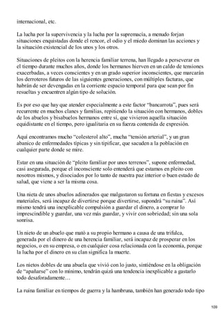 internacional, etc.
La lucha por la supervivencia y la lucha por la supremacía, a menudo forjan
situaciones enquistadas donde el rencor, el odio y el miedo dominan las acciones y
la situación existencial de los unos y los otros.
Situaciones de pleitos con la herencia familiar terrena, han llegado a perseverar en
el tiempo durante muchos años, donde los hermanos hierven en un caldo de tensiones
exacerbadas, a veces conscientes y en un grado superior inconscientes, que marcarán
los derroteros futuros de las siguientes generaciones, con múltiples facturas, que
habrán de ser devengadas en la corriente espacio temporal para que sean por fin
resueltas y encuentren algún tipo de solución.
Es por eso que hay que atender especialmente a este factor “bancarrota”, pues será
recurrente en muchos clanes y familias, repitiendo la situación con hermanos, dobles
de los abuelos y bisabuelos hermanos entre sí, que vivieron aquella situación
equidistante en el tiempo, pero igualitaria en su fuerza contenida de expresión.
Aquí encontramos mucho “colesterol alto”, mucha “tensión arterial”, y un gran
abanico de enfermedades típicas y sin tipificar, que sacuden a la población en
cualquier parte donde se mire.
Estar en una situación de “pleito familiar por unos terrenos”, supone enfermedad,
casi asegurada, porque el inconsciente solo entenderá que estamos en pleito con
nosotros mismos, y disociados por lo tanto de nuestra paz interior o buen estado de
salud, que viene a ser la misma cosa.
Una nieta de unos abuelos adinerados que malgastaron su fortuna en fiestas y excesos
materiales, será incapaz de divertirse porque divertirse, supondrá “su ruina”. Así
mismo tendrá una inexplicable compulsión a guardar el dinero, a comprar lo
imprescindible y guardar, una vez más guardar, y vivir con sobriedad; sin una sola
sonrisa.
Un nieto de un abuelo que mató a su propio hermano a causa de una trifulca,
generada por el dinero de una herencia familiar, será incapaz de prosperar en los
negocios, o en su empresa, o en cualquier cosa relacionada con la economía, porque
la lucha por el dinero en su clan significa la muerte.
Los nietos dobles de una abuela que vivió con lo justo, sintiéndose en la obligación
de “apañarse” con lo mínimo, tendrán quizá una tendencia inexplicable a gastarlo
todo desaforadamente…
La ruina familiar en tiempos de guerra y la hambruna, también han generado todo tipo
109
 