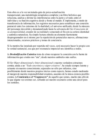 Esta obra es a la vez un tratado-guía de psico-actualización
transpersonal, una metodología terapéutica completa y un libro holístico que
relaciona, analiza y dirime las interferencias entre la parte y el todo; entre el
individuo y su función cognitiva desde y frente al mundo. E implementa, a modo de
transferencia de información, los registros necesarios para restablecer una conexión
potencial entre los extremos de la dualidad y el universo unificado; desde la máscara
del personaje desvalido y desnaturalizado hasta la solvencia del Ser-Consciente de
su atemporalidad, creador de su realidad y conectado al fin con su certera identidad
y auténtica naturaleza. Su simple lectura entraña un elemento fuertemente
desprogramador en sí mismo; por la repetición de potenciales nuevos, afirmaciones
intencionadas, recursos prácticos y tomas de conciencia.
Si la mentira fue instalada por repetida mil veces, será necesario hacer lo propio con
la verdad sustancial, esa que por resonancia imparcial nos identifica a todos.
la Desdodificación Cuántica trata de cómo recuperar la conexión con la fuente de
información que a todos nos “ata”, desde nuestros umbrales más sutiles.
El Ser Hiper-dimensional e Inter-dimensional y nuestra verdadera estructura
común, unida a un “Todo sincrónico y súper-creativo”, ha estado siempre latente y
actuante sin nuestro conocimiento; separados no sólo por milenios, sino
posiblemente desde nuestros propios inicios como especie, hemos estado medrando
al margen de nuestra responsabilidad creadora, ausentes de la única-ciencia-posible-
común, la Conciencia o el “Cognoscere” de aquello que somos, mucho más allá de
lo que alguna vez creímos ser, sellando así nuestro escenario como una cárcel para
los sentidos.
11
 
