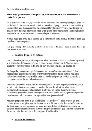 de improntas según los casos.
Si durante generaciones hubo pobreza, habrá que reparar haciendo dinero a
costa de lo que sea.
En el fondo de todo esto, aparece la misma constante inalterable y prefijada para los
habitantes de nuestra sociedad, donde se mezcla el lujo y el postín, la ostentación y
lo superfluo, con la precariedad más lamentable y la supervivencia más básica en
estado puro. Todo ello revuelto en un gran “plato de sopa cuántica”, donde el fondo
es común, y todo se encuentra comunicado por conectado.
Vemos pues que, fruto de la trampa de la separación, todo ha sido dispuesto para que
la debacle esté asegurada.
(Lo que llama poderosamente la atención, es cómo todavía nos mantenemos de pie en
muchos de los casos).
Cambios de país o de cultura
Las crisis o las guerras, reales o provocadas, la ausencia de expectativas en general
y la necesidad de “prosperar”, así como diversas situaciones de “huidas hacia
adelante”, han provocado todo tipo de movimientos sociales de migración.
.
En lo que hoy conocemos genéricamente por “mundo hispano hablante”, las
migraciones que produjeron los primeros movimientos desde España hacia los
países sudamericanos, se manifestaron no mucho después en sentido contrario y
recientemente de forma indiscriminada.
Independientemente de las condiciones subjetivas de este despliegue humano, y los
acontecimientos que marcaron, de muchas formas, la identidad y los valores
culturales de sociedades al completo, tendremos en cuenta las innumerables
situaciones generadas, como encargos colectivos e individuales, que son dignas de
estudio dentro del marco de “la reparación transgeneracional”.
Madres que parían a sus hijos sintiéndose “sin territorio”, hijos criados en una
cultura ajena, nostalgias inevitables que crea la distancia y la desconexión; muertes
de familiares sin testimoniar, y un largo etcétera de los conflictos típicos que se
generan en cualquier situación, potenciados por este factor, que siempre marcará de
forma especial la trayectoria de cualquier árbol familiar.
Excesos de autoridad
110
 
