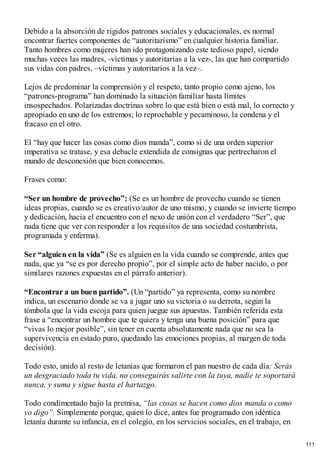 Debido a la absorción de rígidos patrones sociales y educacionales, es normal
encontrar fuertes componentes de “autoritarismo” en cualquier historia familiar.
Tanto hombres como mujeres han ido protagonizando este tedioso papel, siendo
muchas veces las madres, -víctimas y autoritarias a la vez-, las que han compartido
sus vidas con padres, –víctimas y autoritarios a la vez–.
Lejos de predominar la comprensión y el respeto, tanto propio como ajeno, los
“patrones-programa” han dominado la situación familiar hasta límites
insospechados. Polarizadas doctrinas sobre lo que está bien o está mal, lo correcto y
apropiado en uno de los extremos; lo reprochable y pecaminoso, la condena y el
fracaso en el otro.
El “hay que hacer las cosas como dios manda”, como si de una orden superior
imperativa se tratase, y esa debacle extendida de consignas que pertrecharon el
mundo de desconexión que bien conocemos.
Frases como:
“Ser un hombre de provecho”: (Se es un hombre de provecho cuando se tienen
ideas propias, cuando se es creativo/autor de uno mismo, y cuando se invierte tiempo
y dedicación, hacia el encuentro con el nexo de unión con el verdadero “Ser”, que
nada tiene que ver con responder a los requisitos de una sociedad costumbrista,
programada y enferma).
Ser “alguien en la vida” (Se es alguien en la vida cuando se comprende, antes que
nada, que ya “se es por derecho propio”, por el simple acto de haber nacido, o por
similares razones expuestas en el párrafo anterior).
“Encontrar a un buen partido”. (Un “partido” ya representa, como su nombre
indica, un escenario donde se va a jugar uno su victoria o su derrota, según la
tómbola que la vida escoja para quien juegue sus apuestas. También referida esta
frase a “encontrar un hombre que te quiera y tenga una buena posición” para que
“vivas lo mejor posible”, sin tener en cuenta absolutamente nada que no sea la
supervivencia en estado puro, quedando las emociones propias, al margen de toda
decisión).
Todo esto, unido al resto de letanías que formaron el pan nuestro de cada día: Serás
un desgraciado toda tu vida, no conseguirás salirte con la tuya, nadie te soportará
nunca, y suma y sigue hasta el hartazgo.
Todo condimentado bajo la premisa, “las cosas se hacen como dios manda o como
yo digo”. Simplemente porque, quien lo dice, antes fue programado con idéntica
letanía durante su infancia, en el colegio, en los servicios sociales, en el trabajo, en
111
 