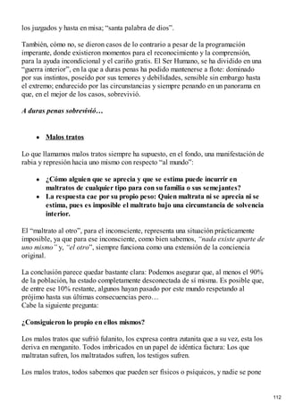 los juzgados y hasta en misa; “santa palabra de dios”.
También, cómo no, se dieron casos de lo contrario a pesar de la programación
imperante, donde existieron momentos para el reconocimiento y la comprensión,
para la ayuda incondicional y el cariño gratis. El Ser Humano, se ha dividido en una
“guerra interior”, en la que a duras penas ha podido mantenerse a flote: dominado
por sus instintos, poseído por sus temores y debilidades, sensible sin embargo hasta
el extremo; endurecido por las circunstancias y siempre penando en un panorama en
que, en el mejor de los casos, sobrevivió.
A duras penas sobrevivió…
Malos tratos
Lo que llamamos malos tratos siempre ha supuesto, en el fondo, una manifestación de
rabia y represión hacia uno mismo con respecto “al mundo”:
¿Cómo alguien que se aprecia y que se estima puede incurrir en
maltratos de cualquier tipo para con su familia o sus semejantes?
La respuesta cae por su propio peso: Quien maltrata ni se aprecia ni se
estima, pues es imposible el maltrato bajo una circunstancia de solvencia
interior.
El “maltrato al otro”, para el inconsciente, representa una situación prácticamente
imposible, ya que para ese inconsciente, como bien sabemos, “nada existe aparte de
uno mismo” y, “el otro”, siempre funciona como una extensión de la conciencia
original.
La conclusión parece quedar bastante clara: Podemos asegurar que, al menos el 90%
de la población, ha estado completamente desconectada de sí misma. Es posible que,
de entre ese 10% restante, algunos hayan pasado por este mundo respetando al
prójimo hasta sus últimas consecuencias pero…
Cabe la siguiente pregunta:
¿Consiguieron lo propio en ellos mismos?
Los malos tratos que sufrió fulanito, los expresa contra zutanita que a su vez, esta los
deriva en menganito. Todos imbricados en un papel de idéntica factura: Los que
maltratan sufren, los maltratados sufren, los testigos sufren.
Los malos tratos, todos sabemos que pueden ser físicos o psíquicos, y nadie se pone
112
 