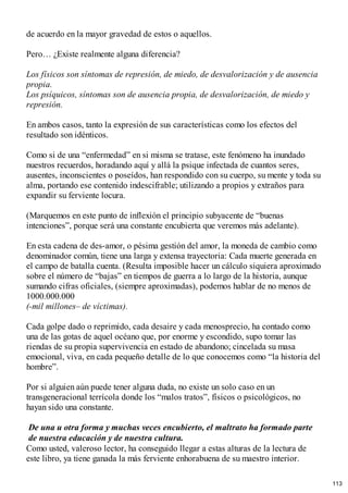 de acuerdo en la mayor gravedad de estos o aquellos.
Pero… ¿Existe realmente alguna diferencia?
Los físicos son síntomas de represión, de miedo, de desvalorización y de ausencia
propia.
Los psíquicos, síntomas son de ausencia propia, de desvalorización, de miedo y
represión.
En ambos casos, tanto la expresión de sus características como los efectos del
resultado son idénticos.
Como si de una “enfermedad” en si misma se tratase, este fenómeno ha inundado
nuestros recuerdos, horadando aquí y allá la psique infectada de cuantos seres,
ausentes, inconscientes o poseídos, han respondido con su cuerpo, su mente y toda su
alma, portando ese contenido indescifrable; utilizando a propios y extraños para
expandir su ferviente locura.
(Marquemos en este punto de inflexión el principio subyacente de “buenas
intenciones”, porque será una constante encubierta que veremos más adelante).
En esta cadena de des-amor, o pésima gestión del amor, la moneda de cambio como
denominador común, tiene una larga y extensa trayectoria: Cada muerte generada en
el campo de batalla cuenta. (Resulta imposible hacer un cálculo siquiera aproximado
sobre el número de “bajas” en tiempos de guerra a lo largo de la historia, aunque
sumando cifras oficiales, (siempre aproximadas), podemos hablar de no menos de
1000.000.000
(-mil millones– de víctimas).
Cada golpe dado o reprimido, cada desaire y cada menosprecio, ha contado como
una de las gotas de aquel océano que, por enorme y escondido, supo tomar las
riendas de su propia supervivencia en estado de abandono; cincelada su masa
emocional, viva, en cada pequeño detalle de lo que conocemos como “la historia del
hombre”.
Por si alguien aún puede tener alguna duda, no existe un solo caso en un
transgeneracional terrícola donde los “malos tratos”, físicos o psicológicos, no
hayan sido una constante.
De una u otra forma y muchas veces encubierto, el maltrato ha formado parte
de nuestra educación y de nuestra cultura.
Como usted, valeroso lector, ha conseguido llegar a estas alturas de la lectura de
este libro, ya tiene ganada la más ferviente enhorabuena de su maestro interior.
113
 