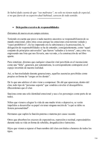 Se habrá dado cuenta de que “sus maltratos”, no solo no tienen nada de especial,
si no que fuera de su espectro dual habitual, carecen de todo sentido.
Delegación excesiva de responsabilidades
Entramos de nuevo en un campo extenso.
Teniendo en cuenta que poco o nada nuestros ancestros se responsabilizaron de su
mundo emocional, entre otras cosas porque las emociones eran terreno vedado y
“cuasi-prohibitivo”, (la ley imperante era la subsistencia y la procreación), la
delegación de responsabilidades se ha de entender, consiguientemente, como “aquel
conjunto de principios universales” que fueron “saltados a la torera”, una y otra vez,
engrosando una lista que nos llevaría, una vez más, a la construcción de un libro
aparte.
Para sintetizar, diremos que cualquier situación vital percibida en el inconsciente
como una “falta”, generará, por automatismo, la correspondiente contraparte en el
espejo invertido de nuestra realidad.
Así, se han trasladado durante generaciones, aquellas ausencias percibidas como
propias en forma de “cargas en los demás”.
De lo que uno adolece el otro viene a compensar: De ahí que aparezcan, dentro del
clan, todo tipo de “personas soporte” que vendrán a nivelar el desequilibrio.
(Recordemos que el clan
funciona como una sola identidad emocional y usa a los personajes como parte de un
todo).
Niños que vienen a alegrar la vida de una madre triste o depresiva, se verán
impelidos a desarrollar su papel sin tener ninguna noción de “a qué se debe su
festera personalidad”.
Hermanos que suplen la función paterna o materna por causa vacante.
Otros que absorben los excesos de expectativas, represión o rectitud, expresándolos
durante toda su vida en forma de rebeldía, drogadicción o latrocinio.
Hijos que vienen a reparar el buen nombre del clan con títulos u honores de todos los
tipos.
114
 
