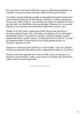 Otros que tienen como misión cuidar de los mayores, saldar deudas pendientes, ser
el hombre o la mujer que nunca se ha sido, rehacer la fortuna que se perdió…
En realidad, cualquier patología recogida en el paradigma psiquiátrico puede caber
aquí, teniendo en cuenta que, en determinadas ocasiones, el conflicto generado por
exceso es tan “difícil de llevar”, que encontrará una salida con algún tipo de recurso
que, más tarde, será identificado como una patología. (Cualquiera de las conocidas
etiquetas al uso conocidas como bipolaridad, esquizofrenia, neurosis, etc.).
Hiendo a la raíz del asunto e identificado el factor inconsciente que dirige al
personaje, podemos llegar a salir, en principio, de cualquiera de esas “patologías”,
identificando el factor o los factores en cuestión, y dando por zanjado el asunto,
teniendo muy claro su sentido original, y la fuerza que movió los hilos de “ese algo”
que aceptamos desde el inconsciente, pero que ahora podemos decidir, en
conciencia, qué hacer con ello.
Tengamos en cuenta aquí que el conflicto es vivido en ambas “caras de la moneda”.
Si la persona generadora dominante cambia, el dependiente cambiará, y al contrario.
Veremos en próximos apartados de los libros de DQ., cómo y de qué manera se
desarrolla esta posibilidad, y cuáles son las razones y las trampas que obstaculizan
cambios reales en nuestra disposición.
115
 
