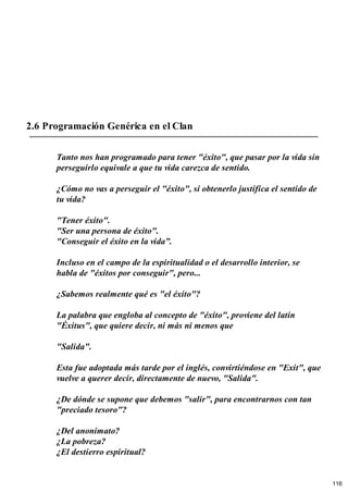 2.6 Programación Genérica en el Clan
Tanto nos han programado para tener "éxito", que pasar por la vida sin
perseguirlo equivale a que tu vida carezca de sentido.
¿Cómo no vas a perseguir el "éxito", si obtenerlo justifica el sentido de
tu vida?
"Tener éxito".
"Ser una persona de éxito".
"Conseguir el éxito en la vida”.
Incluso en el campo de la espiritualidad o el desarrollo interior, se
habla de "éxitos por conseguir", pero...
¿Sabemos realmente qué es "el éxito"?
La palabra que engloba al concepto de "éxito", proviene del latín
"Éxitus", que quiere decir, ni más ni menos que
"Salida".
Esta fue adoptada más tarde por el inglés, convirtiéndose en "Exit", que
vuelve a querer decir, directamente de nuevo, "Salida".
¿De dónde se supone que debemos "salir", para encontrarnos con tan
"preciado tesoro"?
¿Del anonimato?
¿La pobreza?
¿El destierro espiritual?
116
 