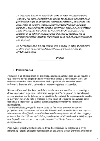 Lo único que buscamos a través del éxito es entonces encontrar una
"salida", y el éxito se convierte así en una huida hacia adelante; en la
persecución ciega de un señuelo trampeado e ilusorio, puesto que todo
éxito, como su nombre indica, siempre será una “salida”, de algún
lugar de la mente donde te percibes encerrado, perdido o desvalorizado,
hacia otro engaño transitorio de la mente donde, consigas lo que
consigas en el exterior, volverás a ser el mismo de siempre, con el
agravante de haber invertido el potencial de tu vida en la persecución de
una quimera.
No hay salidas, pues no hay ningún sitio a donde ir, salvo al encuentro
contigo mismo y con tu verdadera situación; y para eso hay que
ENTRAR, no salir.
(Notas).
Desvalorización
Número # 1 en el ranking de los programas que nos afectan, (junto con el miedo), y
que supone a la vez, un programa colectivo muy básico y muy antiguo; tanto, que
nuestros recuerdos sobre el particular casi se pierden, sin encontrar apenas
referencias humanas de lo contrario en nuestros registros universales.
Sin conexión con el Ser Real que habita tras la máscara, sumidos en un paradigma
donde sobrevivir, superarse, esforzarse, competir o “ser alguien”, ha modelado el
prisma común a través del cual se ha percibido la realidad de la vida en este mundo,
la desvalorización, ha sido y continúa siendo quizá el programa más determinante,
definitivo e impreciso, de cuantos continúan estando operativos en nuestro
inconsciente.
Y es inconsciente, porque la mayor parte de las veces, como otros tantos
programas que veremos a continuación, ha pasado desapercibido sin ser siquiera
mínimamente identificado, cambiando su verdadera fachada por títulos, cargos y
honores; hazañas, bienes materiales y atributos sustitutivos de todos los tipos, que
han logrado, una vez más, conseguir su mimetización de la manera más
insospechada.
Para evitar, socialmente hablando, la toma de conciencia de este factor a nivel
general, se “crean” etiquetas-persona que, en cualquiera de sus extremos, evidencian
117
 