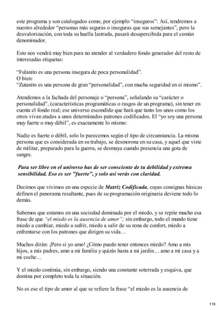este programa y son catalogados como, por ejemplo “inseguros”: Así, tendremos a
nuestro alrededor “personas más seguras o inseguras que sus semejantes”, pero la
desvalorización, con toda su huella lastrada, pasará desapercibida para el común
denominador.
Esto nos vendrá muy bien para no atender al verdadero fondo generador del resto de
interesadas etiquetas:
“Fulanito es una persona insegura de poca personalidad”.
O bien:
“Zutanito es una persona de gran “personalidad”, con mucha seguridad en sí mismo”.
Atendemos a la fachada del personaje o “persona”, señalando su “carácter o
personalidad”, (características programáticas o rasgos de un programa), sin tener en
cuenta el fondo real; ese universo escondido que hará que tanto los unos como los
otros vivan atados a unos determinados patrones codificados. El “yo soy una persona
muy fuerte o muy débil”, es exactamente lo mismo:
Nadie es fuerte o débil, solo lo parecemos según el tipo de circunstancia. La misma
persona que es considerada en su trabajo, se desmorona en su casa, y aquel que viste
de militar, preparado para la guerra, se desmaya cuando presencia una gota de
sangre.
Para ser libre en el universo has de ser consciente de tu debilidad y extrema
sensibilidad. Eso es ser "fuerte", y solo así verás con claridad.
Decimos que vivimos en una especie de Matriz Codificada, cuyas consignas básicas
definen el panorama resultante, pues de su programación originaria deviene todo lo
demás.
Sabemos que estamos en una sociedad dominada por el miedo, y se repite mucho esa
frase de que “el miedo es la ausencia de amor”; sin embargo, todo el mundo tiene
miedo a cambiar, miedo a sufrir, miedo a salir de su zona de confort, miedo a
enfrentarse con los patrones que dirigen su vida…
Muchos dirán: ¡Pero si yo amo! ¿Cómo puedo tener entonces miedo? Amo a mis
hijos, a mis padres, amo a mi familia y quizás hasta a mi jardín… amo a mi casa y a
mi coche…
Y el miedo continúa, sin embargo, siendo una constante soterrada y esquiva, que
domina por completo toda la situación.
No es ese el tipo de amor al que se refiere la frase “el miedo es la ausencia de
118
 