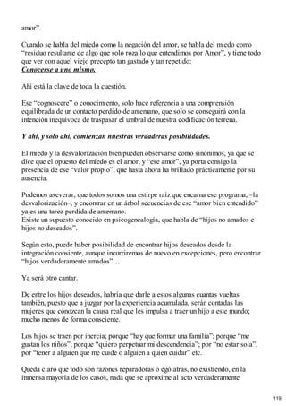 amor”.
Cuando se habla del miedo como la negación del amor, se habla del miedo como
“residuo resultante de algo que solo roza lo que entendimos por Amor”, y tiene todo
que ver con aquel viejo precepto tan gastado y tan repetido:
Conocerse a uno mismo.
Ahí está la clave de toda la cuestión.
Ese “cognoscere” o conocimiento, solo hace referencia a una comprensión
equilibrada de un contacto perdido de antemano, que solo se conseguirá con la
intención inequívoca de traspasar el umbral de nuestra codificación terrena.
Y ahí, y solo ahí, comienzan nuestras verdaderas posibilidades.
El miedo y la desvalorización bien pueden observarse como sinónimos, ya que se
dice que el opuesto del miedo es el amor, y “ese amor”, ya porta consigo la
presencia de ese “valor propio”, que hasta ahora ha brillado prácticamente por su
ausencia.
Podemos aseverar, que todos somos una estirpe raíz que encarna ese programa, –la
desvalorización–, y encontrar en un árbol secuencias de ese “amor bien entendido”
ya es una tarea perdida de antemano.
Existe un supuesto conocido en psicogenealogía, que habla de “hijos no amados e
hijos no deseados”.
Según esto, puede haber posibilidad de encontrar hijos deseados desde la
integración consiente, aunque incurriremos de nuevo en excepciones, pero encontrar
“hijos verdaderamente amados”…
Ya será otro cantar.
De entre los hijos deseados, habría que darle a estos algunas cuantas vueltas
también, puesto que a juzgar por la experiencia acumulada, serán contadas las
mujeres que conozcan la causa real que les impulsa a traer un hijo a este mundo;
mucho menos de forma consciente.
Los hijos se traen por inercia; porque “hay que formar una familia”; porque “me
gustan los niños”; porque “quiero perpetuar mi descendencia”; por “no estar sola”,
por “tener a alguien que me cuide o alguien a quien cuidar” etc.
Queda claro que todo son razones reparadoras o ególatras, no existiendo, en la
inmensa mayoría de los casos, nada que se aproxime al acto verdaderamente
119
 