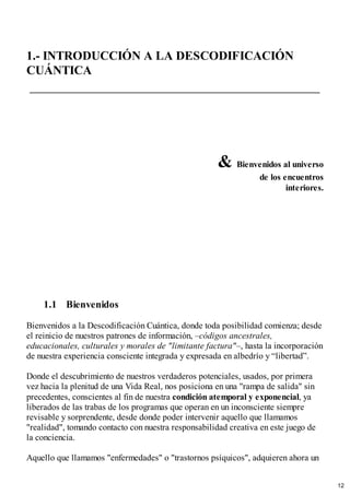 1.- INTRODUCCIÓN A LA DESCODIFICACIÓN
CUÁNTICA
& Bienvenidos al universo
de los encuentros
interiores.
1.1 Bienvenidos
Bienvenidos a la Descodificación Cuántica, donde toda posibilidad comienza; desde
el reinicio de nuestros patrones de información, –códigos ancestrales,
educacionales, culturales y morales de "limitante factura"–, hasta la incorporación
de nuestra experiencia consciente integrada y expresada en albedrío y “libertad”.
Donde el descubrimiento de nuestros verdaderos potenciales, usados, por primera
vez hacia la plenitud de una Vida Real, nos posiciona en una "rampa de salida" sin
precedentes, conscientes al fin de nuestra condición atemporal y exponencial, ya
liberados de las trabas de los programas que operan en un inconsciente siempre
revisable y sorprendente, desde donde poder intervenir aquello que llamamos
"realidad", tomando contacto con nuestra responsabilidad creativa en este juego de
la conciencia.
Aquello que llamamos "enfermedades" o "trastornos psíquicos", adquieren ahora un
12
 
