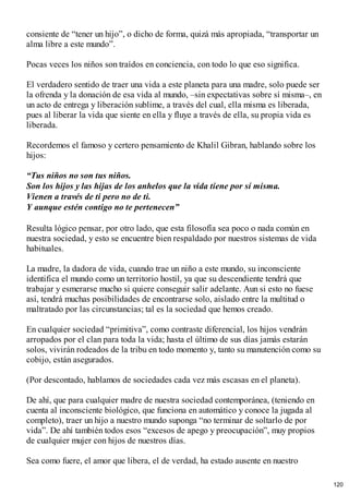 consiente de “tener un hijo”, o dicho de forma, quizá más apropiada, “transportar un
alma libre a este mundo”.
Pocas veces los niños son traídos en conciencia, con todo lo que eso significa.
El verdadero sentido de traer una vida a este planeta para una madre, solo puede ser
la ofrenda y la donación de esa vida al mundo, –sin expectativas sobre sí misma–, en
un acto de entrega y liberación sublime, a través del cual, ella misma es liberada,
pues al liberar la vida que siente en ella y fluye a través de ella, su propia vida es
liberada.
Recordemos el famoso y certero pensamiento de Khalil Gibran, hablando sobre los
hijos:
“Tus niños no son tus niños.
Son los hijos y las hijas de los anhelos que la vida tiene por sí misma.
Vienen a través de ti pero no de ti.
Y aunque estén contigo no te pertenecen”
Resulta lógico pensar, por otro lado, que esta filosofía sea poco o nada común en
nuestra sociedad, y esto se encuentre bien respaldado por nuestros sistemas de vida
habituales.
La madre, la dadora de vida, cuando trae un niño a este mundo, su inconsciente
identifica el mundo como un territorio hostil, ya que su descendiente tendrá que
trabajar y esmerarse mucho si quiere conseguir salir adelante. Aun si esto no fuese
así, tendrá muchas posibilidades de encontrarse solo, aislado entre la multitud o
maltratado por las circunstancias; tal es la sociedad que hemos creado.
En cualquier sociedad “primitiva”, como contraste diferencial, los hijos vendrán
arropados por el clan para toda la vida; hasta el último de sus días jamás estarán
solos, vivirán rodeados de la tribu en todo momento y, tanto su manutención como su
cobijo, están asegurados.
(Por descontado, hablamos de sociedades cada vez más escasas en el planeta).
De ahí, que para cualquier madre de nuestra sociedad contemporánea, (teniendo en
cuenta al inconsciente biológico, que funciona en automático y conoce la jugada al
completo), traer un hijo a nuestro mundo suponga “no terminar de soltarlo de por
vida”. De ahí también todos esos “excesos de apego y preocupación”, muy propios
de cualquier mujer con hijos de nuestros días.
Sea como fuere, el amor que libera, el de verdad, ha estado ausente en nuestro
120
 