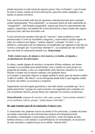 plantel ancestral en cada rincón de nuestros países “des-civilizados”, y por lo tanto
ha sido el miedo, amante de la desvalorización, quien ha estado campando a sus
anchas en nuestro territorio.
Esto, que ha necesitado todo tipo de oportunas contraprestaciones para conseguir
acabar medianamente “bien amueblado”, se encuentra detrás de todo sentimiento de
“inseguridad”, –mal llamada inseguridad–, puesto que hasta los aparentemente más
seguros, copartícipes son también de la desvalorización, y hasta cuanto más seguros
parezcan estar, más desvalorizados son.
La desvalorización, produce todo tipo de “carreras”, tanto académicas como
pertenecientes al resto de incontables categorías, y representan la piedra angular de
todos los esfuerzos por figurar, “sentirse alguien”, conseguir “el éxito” o, en
definitiva, cualesquiera de las tendencias acostumbradas que impulsan a todo hijo de
vecino a conseguir que “su personaje alternativo”, sea aceptado por una sociedad
que solo tiene en cuenta precisamente eso: Al personaje.
Todos estamos pues, de alguna u otra manera, recóndita, arraigada, y
profundamente desvalorizados.
Es ahora, cuando algunos de nosotros, en nuestras últimas andanzas, nos hemos
asomado a ese profundo pozo donde hemos visto y sentido en carne propia ese
programa devastador, y una vez comprendido cómo funciona, (mientras lo vemos
fluctuar a tiempo real en nuestro entorno), solo podemos hacer
ya lo propio si queremos mejorar en alguna medida lo ajeno, pues de nuestro cambio
vendrá el cambio “ahí afuera”; en ese holograma donde todo lo que hagamos tendrá
su efecto inevitable; su resonancia y respuesta.
Seguramente será arriesgado generalizar y aún todos hemos escuchado que “no se
puede generalizar”, porque nos equivocaremos con seguridad, pero contando con
esto ya podemos hacerlo, porque damos por supuestas las excelsas excepciones.
Generalizando, ninguno de nosotros sabe amar, porque “nunca fuimos amados”,
ni nos podemos valorar, porque “jamás fuimos valorados”.
He aquí el primer paso de la conciencia: Conocer esto.
Y conociendo esto, podemos iniciar un camino al fin consciente, y cuando iniciamos
un camino consciente las desvalorizaciones propias del transgeneracional;
inoculadas, contaminadas y proyectadas en nosotros, como un estigma pesado,
tendrán entonces y solo entonces su posibilidad de ser transmutadas, en un proceso
de auto-encuentro y regulación que ya no admite “marcha atrás”.
121
 