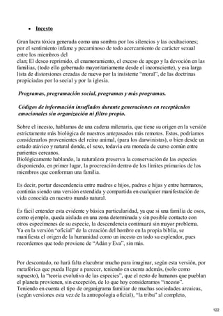 Incesto
Gran lacra tóxica generada como una sombra por los silencios y las ocultaciones;
por el sentimiento infame y pecaminoso de todo acercamiento de carácter sexual
entre los miembros del
clan; El deseo reprimido, el enamoramiento, el exceso de apego y la devoción en las
familias, (todo ello gobernado mayoritariamente desde el inconsciente), y esa larga
lista de distorsiones creadas de nuevo por la insistente “moral”, de las doctrinas
propiciadas por lo social y por la iglesia.
Programas, programación social, programas y más programas.
Códigos de información insuflados durante generaciones en receptáculos
emocionales sin organización ni filtro propio.
Sobre el incesto, hablamos de una cadena milenaria, que tiene su origen en la versión
estrictamente más biológica de nuestros antepasados más remotos. Estos, podríamos
considerarlos provenientes del reino animal, (para los darwinistas), o bien desde un
estado atávico y natural donde, el sexo, todavía era moneda de curso común entre
parientes cercanos.
Biológicamente hablando, la naturaleza preserva la conservación de las especies
disponiendo, en primer lugar, la procreación dentro de los límites primarios de los
miembros que conforman una familia.
Es decir, portar descendencia entre madres e hijos, padres e hijas y entre hermanos,
continúa siendo una versión extendida y compartida en cualquier manifestación de
vida conocida en nuestro mundo natural.
Es fácil entender esta evidente y básica particularidad, ya que si una familia de osos,
como ejemplo, queda aislada en una zona determinada y sin posible contacto con
otros especímenes de su especie, la descendencia continuará sin mayor problema.
Ya en la versión “oficial” de la creación del hombre en la propia biblia, se
manifiesta el origen de la humanidad como un incesto en todo su esplendor, pues
recordemos que todo proviene de “Adán y Eva”, sin más.
Por descontado, no hará falta elucubrar mucho para imaginar, según esta versión, por
metafórica que pueda llegar a parecer, teniendo en cuenta además, (solo como
supuesto), la “teoría evolutiva de las especies”, que el resto de humanos que pueblan
el planeta provienen, sin excepción, de lo que hoy consideramos “incesto”.
Teniendo en cuenta el tipo de organigrama familiar de muchas sociedades arcaicas,
(según versiones esta vez de la antropología oficial), “la tribu” al completo,
122
 