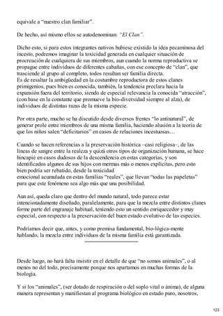 equivale a “nuestro clan familiar”.
De hecho, así mismo ellos se autodenominan: “El Clan”.
Dicho esto, si para estos integrantes nativos hubiese existido la idea pecaminosa del
incesto, podremos imaginar la toxicidad generada en cualquier situación de
procreación de cualquiera de sus miembros, aun cuando la norma reproductiva se
propague entre individuos de diferentes cabañas, con ese concepto de “clan”, que
trasciende al grupo al completo, todos resultan ser familia directa.
Es de resaltar la ambigüedad en la costumbre reproductora de estos clanes
primigenios, pues bien es conocida, también, la tendencia preclara hacia la
expansión fuera del territorio, siendo de especial relevancia la conocida “atracción”,
(con base en la constante que promueve la bio-diversidad siempre al alza), de
individuos de distintas razas de la misma especie.
Por otra parte, mucho se ha discutido desde diversos frentes “lo antinatural”, de
generar prole entre miembros de una misma familia, haciendo alusión a la teoría de
que los niños salen “deficitarios” en casos de relaciones incestuosas…
Cuando se hacen referencias a la preservación histórica –casi religiosa–, de las
líneas de sangre entre la realeza y quizá otros tipos de organización humana, se hace
hincapié en casos dudosos de la descendencia en estas categorías, y son
identificados algunos de sus hijos con mermas más o menos explícitas, pero esto
bien podría ser rebatido, desde la toxicidad
emocional acumulada en estas familias “reales”, que llevan “todas las papeletas”
para que este fenómeno sea algo más que una posibilidad.
Aun así, queda claro que dentro del mundo natural, todo parece estar
intencionadamente diseñado, paralelamente, para que la mezcla entre distintos clanes
forme parte del engranaje habitual, teniendo esto un sentido enriquecedor y muy
especial, con respecto a la preservación del buen estado evolutivo de las especies.
Podríamos decir que, antes, y como premisa fundamental, bio-lógica-mente
hablando, la mezcla entre individuos de la misma familia está garantizada.
Desde luego, no hará falta insistir en el detalle de que “no somos animales”, o al
menos no del todo, precisamente porque nos apartamos en muchas formas de la
biología.
Y si los “animales”, (ser dotado de respiración o del soplo vital o ánima), de alguna
manera representan y manifiestan al programa biológico en estado puro, nosotros,
123
 