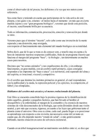 como el observador de tal proeza, los definimos a la vez que nos nutren como
referencia.
Sea como fuere y teniendo en cuenta que participamos de la vida activa de este
planeta, y nos guste o no, estamos –al menos hasta el momento– en más que en cierta
medida sujetos a ese “gran programa biológico”, veremos que desde esta posición,
el incesto, sencillamente brilla por su ausencia.
Todo es información, comunicación, procreación, emoción y renovación por donde
se mire.
Veremos pues que el término “incesto”, solo cabe como una invención de la mente
separada y una distorsión, muy arraigada,
con respecto al funcionamiento más elemental del mundo biológico en su totalidad.
Sobra decir, que de lo que se trata es de conocer esto, y tenerlo muy en cuenta a la
hora de interpretar nuestras respuestas codificadas, fruto de un programa ilusorio que
funciona al margen del programa “base”, –la biología–, tan determinante en muchos
casos para nosotros.
Decimos que “no somos animales” y nos orgullecemos de ello, y sin embargo
funcionamos, en gran medida, con un cerebro reptil primario, cuyas consignas
responden a las improntas de “huye o ataca” y es territorial, está separado del alma y
del espíritu, es irracional; visceral y compulsivo.
Es el cerebro que domina los instintos primarios en general, al cual respondemos
con la publicidad y la moda, la represión policial y los ejércitos, la competición, el
futbol y las olimpiadas.
Hablamos del cerebro más arcaico y el menos evolucionado del planeta.
Este libro se encuentra concebido bajo la premisa rigurosa de la identificación de
todos aquellos, grandes y pequeños factores, que han llevado al hombre al
desequilibrio y la enfermedad, al margen de la costumbre y la creencia de nuestros
sistemas de vida desconectados de la biología, que serán dirimidos desde una visión
neutral, y por más que escueza, rigurosa, en cuanto a las leyes que gobiernan tanto el
planeta como el universo. Otra cosa es cómo, cada cual, pueda llegar a re-posicionar
su aprendizaje con respecto a esta revisión, tan necesaria como útil en tanto en
cuanto que, de ella depende nuestro “estado de salud”, o más genéricamente
hablando, nuestra situación en curso de solvencia existencial.
Cuando en un árbol transgeneracional un matrimonio son dobles entre sí, se dice que
124
 