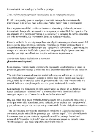 inconsciente), que aquel que la herida le produjo.
Todo se debe a una repetición inconsciente de un compuesto unitario.
El niño es sagrado y puro en su origen, claro está, más queda marcado con la
impronta del niño herido, pues todos somos “niños puros” para el inconsciente.
Poco importa en realidad la diferencia entre el abusador y el abusado para ese
inconsciente: Lo que ahí está ocurriendo es algo que va más allá de los opuestos. Es
una creación en si misma que “utiliza a los opuestos” y su fuerza de expresión resulta
del todo incontenible. De lo contrario, jamás se hubiese producido.
Estamos hablando de un estigma que hace que alguien no consiga madurar, dentro del
proceso de re-conocimiento de sí mismo, recabando su propia identidad hacia el
discernimiento; siendo dominado por ese “egregor del sufrimiento”, que conseguirá
usurpar a la máscara, haciéndola operativa al margen de ningún tipo de conexión,
con algo que vaya más allá de sus propios instintos de supervivencia.
Solo un niño herido podrá herir a otro niño.
¡Los niños son Sagrados!
Es un encargo, y simplemente se manifiesta en aumento y multiplicando a veces su
potencial, gritando su carga y necesidad hasta encontrar un equilibrio o una solución.
Y lo entendamos o no desde nuestra tradicional escala de valores, es un encargo
específico, también “sagrado”, sin más ni menos peso por si mismo que cualquier
otro, y habrá de ser atendido como tal, porque cuando “uno sana” encontrando esta
verdad, la línea al completo que le precede queda también al fin sanada.
La psicología o la psiquiatría no supo atender casos de abusos en las familias, pues
fueron considerados “sin remisión”, o bien tratados con la intención límite de
conseguir mejoras en el “cómo llevar la insalvable situación”.
Hay que entrar en la causa profunda, tomar contacto con algo que está en nosotros y
de lo que hemos sido portadores, como vehículo, de un enclave con “carga propia”,
y que, además, aunque nos corresponde y como todo lo demás, ni siquiera es nuestro.
Todo se consigue a través de la información consciente y la conexión con aquello
que somos, mucho más allá del personaje que “sufre su papel”. Vivir el conflicto de
forma consciente supone contarlo, expresarlo o sufrirlo, y eso ya desactiva el
potencial de “abusador contenido”, pues un abusado que guarda su paquete es una
“bomba cargada”, que puede explotar a la primera ocasión.
126
 