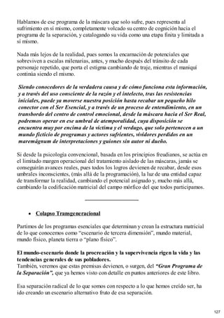 Hablamos de ese programa de la máscara que solo sufre, pues representa al
sufrimiento en sí mismo, completamente volcado su centro de cognición hacia el
programa de la separación, y catalogando su vida como una etapa finita y limitada a
sí mismo.
Nada más lejos de la realidad, pues somos la encarnación de potenciales que
sobreviven a escalas milenarias, antes, y mucho después del tránsito de cada
personaje repetido, que porta el estigma cambiando de traje, mientras el maniquí
continúa siendo el mismo.
Siendo conocedores de la verdadera causa y de cómo funciona esta información,
y a través del uso consciente de la razón y el intelecto, tras las resistencias
iníciales, puede ya moverse nuestra posición hasta recabar un pequeño hilo
conector con el Ser Esencial, y a través de un proceso de entendimiento, en un
transbordo del centro de control emocional, desde la máscara hacia el Ser Real,
podremos operar en ese umbral de atemporalidad, cuya disposición se
encuentra muy por encima de la víctima y el verdugo, que solo pertenecen a un
mundo ficticio de programas y actores sufrientes, vividores perdidos en un
maremágnum de interpretaciones y guiones sin autor ni dueño.
Si desde la psicología convencional, basada en los principios freudianos, se actúa en
el limitado margen operacional del tratamiento aislado de las máscaras, jamás se
conseguirán avances reales, pues todos los logros devienen de recabar, desde esos
umbrales inconscientes, (más allá de la programación), la luz de una entidad capaz
de transformar la realidad, cambiando el potencial asignado y, mucho más allá,
cambiando la codificación matricial del campo mórfico del que todos participamos.
Colapso Transgeneracional
Partimos de los programas esenciales que determinan y crean la estructura matricial
de lo que conocemos como “escenario de tercera dimensión”, mundo material,
mundo físico, planeta tierra o “plano físico”.
El mundo-escenario donde la procreación y la supervivencia rigen la vida y las
tendencias generales de sus pobladores.
También, veremos que estas premisas devienen, o surgen, del “Gran Programa de
la Separación”, que ya hemos visto con detalle en puntos anteriores de este libro.
Esa separación radical de lo que somos con respecto a lo que hemos creído ser, ha
ido creando un escenario alternativo fruto de esa separación.
127
 