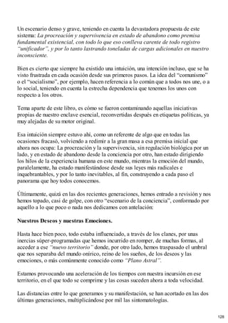 Un escenario denso y grave, teniendo en cuenta la devastadora propuesta de este
sistema: La procreación y supervivencia en estado de abandono como premisa
fundamental existencial, con todo lo que eso conlleva carente de todo registro
“unificador”, y por lo tanto lastrando toneladas de cargas adicionales en nuestro
inconsciente.
Bien es cierto que siempre ha existido una intuición, una intención incluso, que se ha
visto frustrada en cada ocasión desde sus primeros pasos. La idea del “comunismo”
o el “socialismo”, por ejemplo, hacen referencia a lo común que a todos nos une, o a
lo social, teniendo en cuenta la estrecha dependencia que tenemos los unos con
respecto a los otros.
Tema aparte de este libro, es cómo se fueron contaminando aquellas iniciativas
propias de nuestro enclave esencial, reconvertidas después en etiquetas políticas, ya
muy alejadas de su motor original.
Esa intuición siempre estuvo ahí, como un referente de algo que en todas las
ocasiones fracasó, volviendo a redimir a la gran masa a esa premisa inicial que
ahora nos ocupa: La procreación y la supervivencia, sin regulación biológica por un
lado, y en estado de abandono desde la conciencia por otro, han estado dirigiendo
los hilos de la experiencia humana en este mundo, mientras la emoción del mundo,
paralelamente, ha estado manifestándose desde sus leyes más radicales e
inquebrantables, y por lo tanto inevitables, al fin, construyendo a cada paso el
panorama que hoy todos conocemos.
Últimamente, quizá en las dos recientes generaciones, hemos entrado a revisión y nos
hemos topado, casi de golpe, con otro “escenario de la conciencia”, conformado por
aquello a lo que poco o nada nos dedicamos con antelación:
Nuestros Deseos y nuestras Emociones.
Hasta hace bien poco, todo estaba influenciado, a través de los clanes, por unas
inercias súper-programadas que hemos incurrido en romper, de muchas formas, al
acceder a ese “nuevo territorio” donde, por otro lado, hemos traspasado el umbral
que nos separaba del mundo onírico, reino de los sueños, de los deseos y las
emociones, o más comúnmente conocido como “Plano Astral”.
Estamos provocando una aceleración de los tiempos con nuestra incursión en ese
territorio, en el que todo se comprime y las cosas suceden ahora a toda velocidad.
Las distancias entre lo que generamos y su manifestación, se han acortado en las dos
últimas generaciones, multiplicándose por mil las sintomatologías.
128
 
