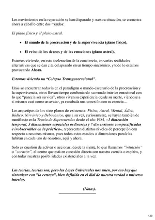 Los movimientos en la reparación se han disparado y nuestra situación, se encuentra
ahora a caballo entre dos mundos:
El plano físico y el plano astral.
El mundo de la procreación y de la supervivencia (plano físico).
El reino de los deseos y de las emociones (plano astral).
Estamos viviendo, en esta aceleración de la conciencia, en varias realidades
alternativas que se dan cita colapsando en un tiempo sincrónico, y todo lo estamos
provocando Ahora.
Estamos viviendo un “Colapso Transgeneracional”.
Unos se encuentran todavía en el paradigma o mundo-escenario de la procreación y
la supervivencia, otros llevan tiempo confrontando su mundo interior emocional con
lo que “parecía ser su vida”, otros viven su experiencia desde su mente, viéndose a
sí mismos casi como un avatar, ya recabada una conexión con su esencia…
Los arquetipos de los siete planos de existencia: Físico, Astral, Mental, Ádico,
Búdico, Nirvánico y Debacánico, que a su vez, curiosamente, se hayan también de
manifiesto en la Teoría de Supercuerdas desde el año 1984, –1 dimensión
temporal, 3 dimensiones espaciales ordinarias y 7 dimensiones compactificadas
e inobservables en la práctica–, representan distintos niveles de percepción con
respecto a nosotros mismos, pues todos estos estados o dimensiones paralelas
habitan en cada uno de nosotros, aquí y ahora.
Solo es cuestión de activar o accionar, desde la mente, lo que llamamos “intuición”
o “corazón”, el centro que está en conexión directa con nuestra esencia o espíritu, y
con todas nuestras posibilidades existenciales a la vez.
Las teorías, teorías son, pero las Leyes Universales nos unen, por eso hay que
sintonizar con "la certeza", bien definida en el dial de nuestra verdad o universo
interior.
(Notas).
129
 