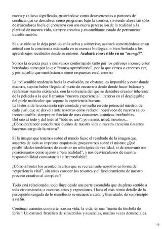 nuevo y valioso significado, mostrándose como desavenencias o patrones de
conducta que se descubren como programas bajo la sombra, sirviendo ahora tan sólo
de marcadores hacia el encuentro con una nueva percepción de la realidad y la
plenitud de nuestra vida, siempre creativa y en cambiante estado de permanente
transformación.
Si a un niño se le deja perdido en la selva y sobrevive, acabará convirtiéndose en un
animal con la conciencia estancada en su esencia biológica, o bien limitada a los
aprendizajes recabados desde su entorno. Acabará convertido en un “mowgli”.
Somos la esencia pura y nos vamos conformando tanto por los patrones inconscientes
heredados como por lo que “vamos aprendiendo”, por lo que vemos o creemos ver,
y por aquello que manifestamos como respuestas en el entorno.
La indiscutible tendencia hacia la evolución, no obstante, es imparable y estar donde
estamos, supone haber llegado al punto de encuentro desde donde hacer balance y
replantear nuestra existencia, con la solvencia del que se descubre creador inherente
de la película a la que llamamos “nuestra experiencia”, inmersa en el desplegable
del puzle multicolor que supone la experiencia humana.
La historia de la conciencia representada y envuelta en este potencial nuestro, de
cada cual, que se desvela ante nosotros como reducto inequívoco de nuestro saldo
incuestionable, siempre en función de unas constantes cuánticas irrefutables.
Del uno al todo y del todo al “todo es uno”; yo mismo, usted, nosotros...
¿Cómo pretender concebirnos dueños de nuestra vida o nuestra creación sin antes
hacernos cargo de la misma?
Si la imagen que tenemos sobre el mundo fuese el resultado de la imagen que,
ausentes de toda su impronta enquistada, proyectamos sobre el mismo: ¿Qué
posibilidades tendríamos de cambiar un solo ápice de realidad, si de antemano nos
posicionamos como ajenos a “esa realidad”, y nos desvinculamos de nuestra
responsabilidad consustancial e irremediable?
¿Cómo afrontar los acontecimientos que se recrean ante nosotros en forma de
“experiencia vital”, sin antes conocer los resortes y el funcionamiento de nuestro
proceso creativo al completo?
Todo está relacionado; todo fluye desde una parte escondida que da pleno sentido a
toda circunstancia; a nuestros actos y expresiones. Hasta el más nimio detalle de la
percepción sesgada de lo manifiesto se encuentra atado y bien atado; de su principio
a su fin.
Continuar ausentes convierte nuestra vida, la vida, en una “suerte de tómbola de
feria”: Un carrusel frenético de sinsentidos y ausencias, muchas veces demenciales.
13
 