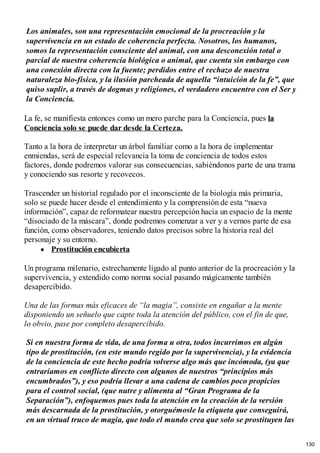 Los animales, son una representación emocional de la procreación y la
supervivencia en un estado de coherencia perfecta. Nosotros, los humanos,
somos la representación consciente del animal, con una desconexión total o
parcial de nuestra coherencia biológica o animal, que cuenta sin embargo con
una conexión directa con la fuente; perdidos entre el rechazo de nuestra
naturaleza bio-física, y la ilusión parcheada de aquella “intuición de la fe”, que
quiso suplir, a través de dogmas y religiones, el verdadero encuentro con el Ser y
la Conciencia.
La fe, se manifiesta entonces como un mero parche para la Conciencia, pues la
Conciencia solo se puede dar desde la Certeza.
Tanto a la hora de interpretar un árbol familiar como a la hora de implementar
enmiendas, será de especial relevancia la toma de conciencia de todos estos
factores, donde podremos valorar sus consecuencias, sabiéndonos parte de una trama
y conociendo sus resorte y recovecos.
Trascender un historial regulado por el inconsciente de la biología más primaria,
solo se puede hacer desde el entendimiento y la comprensión de esta “nueva
información”, capaz de reformatear nuestra percepción hacia un espacio de la mente
“disociado de la máscara”, donde podremos comenzar a ver y a vernos parte de esa
función, como observadores, teniendo datos precisos sobre la historia real del
personaje y su entorno.
Prostitución encubierta
Un programa milenario, estrechamente ligado al punto anterior de la procreación y la
supervivencia, y extendido como norma social pasando mágicamente también
desapercibido.
Una de las formas más eficaces de “la magia”, consiste en engañar a la mente
disponiendo un señuelo que capte toda la atención del público, con el fin de que,
lo obvio, pase por completo desapercibido.
Si en nuestra forma de vida, de una forma u otra, todos incurrimos en algún
tipo de prostitución, (en este mundo regido por la supervivencia), y la evidencia
de la conciencia de este hecho podría volverse algo más que incómoda, (ya que
entraríamos en conflicto directo con algunos de nuestros “principios más
encumbrados”), y eso podría llevar a una cadena de cambios poco propicios
para el control social, (que nutre y alimenta al “Gran Programa de la
Separación”), enfoquemos pues toda la atención en la creación de la versión
más descarnada de la prostitución, y otorguémosle la etiqueta que conseguirá,
en un virtual truco de magia, que todo el mundo crea que solo se prostituyen las
130
 