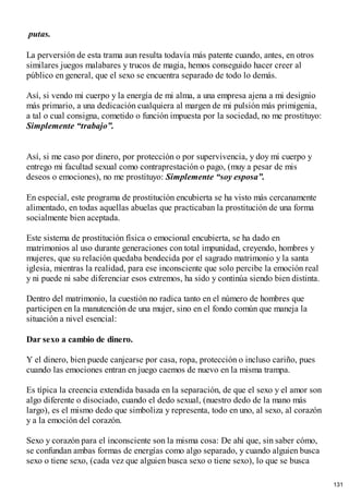putas.
La perversión de esta trama aun resulta todavía más patente cuando, antes, en otros
similares juegos malabares y trucos de magia, hemos conseguido hacer creer al
público en general, que el sexo se encuentra separado de todo lo demás.
Así, si vendo mi cuerpo y la energía de mi alma, a una empresa ajena a mi designio
más primario, a una dedicación cualquiera al margen de mi pulsión más primigenia,
a tal o cual consigna, cometido o función impuesta por la sociedad, no me prostituyo:
Simplemente “trabajo”.
Así, si me caso por dinero, por protección o por supervivencia, y doy mi cuerpo y
entrego mi facultad sexual como contraprestación o pago, (muy a pesar de mis
deseos o emociones), no me prostituyo: Simplemente “soy esposa”.
En especial, este programa de prostitución encubierta se ha visto más cercanamente
alimentado, en todas aquellas abuelas que practicaban la prostitución de una forma
socialmente bien aceptada.
Este sistema de prostitución física o emocional encubierta, se ha dado en
matrimonios al uso durante generaciones con total impunidad, creyendo, hombres y
mujeres, que su relación quedaba bendecida por el sagrado matrimonio y la santa
iglesia, mientras la realidad, para ese inconsciente que solo percibe la emoción real
y ni puede ni sabe diferenciar esos extremos, ha sido y continúa siendo bien distinta.
Dentro del matrimonio, la cuestión no radica tanto en el número de hombres que
participen en la manutención de una mujer, sino en el fondo común que maneja la
situación a nivel esencial:
Dar sexo a cambio de dinero.
Y el dinero, bien puede canjearse por casa, ropa, protección o incluso cariño, pues
cuando las emociones entran en juego caemos de nuevo en la misma trampa.
Es típica la creencia extendida basada en la separación, de que el sexo y el amor son
algo diferente o disociado, cuando el dedo sexual, (nuestro dedo de la mano más
largo), es el mismo dedo que simboliza y representa, todo en uno, al sexo, al corazón
y a la emoción del corazón.
Sexo y corazón para el inconsciente son la misma cosa: De ahí que, sin saber cómo,
se confundan ambas formas de energías como algo separado, y cuando alguien busca
sexo o tiene sexo, (cada vez que alguien busca sexo o tiene sexo), lo que se busca
131
 