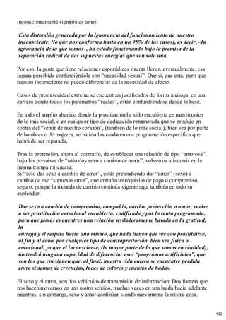 inconscientemente siempre es amor.
Esta distorsión generada por la ignorancia del funcionamiento de nuestro
inconsciente, (lo que nos conforma hasta en un 95% de los casos), es decir, –la
ignorancia de lo que somos–, ha estado funcionando bajo la premisa de la
separación radical de dos supuestas energías que son solo una.
Por eso, la gente que tiene relaciones esporádicas intenta llenar, eventualmente, esa
laguna percibida confundiéndola con “necesidad sexual”. Que si, que está, pero que
nuestro inconsciente no puede diferenciar de la necesidad de afecto.
Casos de promiscuidad extrema se encuentran justificados de forma análoga, en una
carrera donde todos los parámetros “reales”, están confundiéndose desde la base.
En todo el amplio abanico donde la prostitución ha sido encubierta en matrimonios
de lo más social, o en cualquier tipo de dedicación remunerada que se produjo en
contra del “sentir de nuestro corazón”, (también de lo más social), bien sea por parte
de hombres o de mujeres, se ha ido lastrando en una programación específica que
habrá de ser reparada.
Tras la pretensión, ahora al contrario, de establecer una relación de tipo “amorosa”,
bajo las premisas de “sólo doy sexo a cambio de amor”, volvemos a incurrir en la
misma trampa milenaria:
Si “solo das sexo a cambio de amor”, estás pretendiendo dar “amor” (sexo) a
cambio de ese “supuesto amor”, que entraña un requisito de pago o compromiso,
seguro, porque la moneda de cambio continúa vigente aquí también en todo su
esplendor.
Dar sexo a cambio de compromiso, compañía, cariño, protección o amor, vuelve
a ser prostitución emocional encubierta, codificada y por lo tanto programada,
para que jamás encuentres una relación verdaderamente basada en la gratitud,
la
entrega y el respeto hacia uno mismo, que nada tienen que ver con prostituirse,
al fin y al cabo, por cualquier tipo de contraprestación, bien sea física o
emocional, ya que el inconsciente, (la mayor parte de lo que somos en realidad),
no tendrá ninguna capacidad de diferenciar esos “programas artificiales”, que
son los que consiguen que, al final, nuestra vida entera se encuentre perdida
entre sistemas de creencias, luces de colores y cuentos de hadas.
El sexo y el amor, son dos vehículos de transmisión de información: Dos fuerzas que
nos hacen movernos en uno u otro sentido, muchas veces en una huida hacia adelante
mientras, sin embargo, sexo y amor continúan siendo nuevamente la misma cosa.
132
 