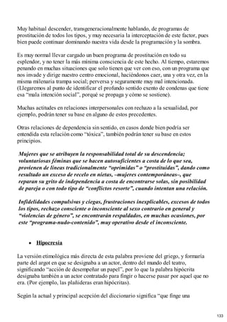 Muy habitual descender, transgeneracionalmente hablando, de programas de
prostitución de todos los tipos, y muy necesaria la interceptación de este factor, pues
bien puede continuar dominando nuestra vida desde la programación y la sombra.
Es muy normal llevar cargado un buen programa de prostitución en todo su
esplendor, y no tener la más mínima consciencia de este hecho. Al tiempo, estaremos
penando en muchas situaciones que solo tienen que ver con eso, con un programa que
nos invade y dirige nuestro centro emocional, haciéndonos caer, una y otra vez, en la
misma milenaria trampa social; perversa y seguramente muy mal intencionada.
(Llegaremos al punto de identificar el profundo sentido exento de condenas que tiene
esa “mala intención social”, porqué se propaga y cómo se sostiene).
Muchas actitudes en relaciones interpersonales con rechazo a la sexualidad, por
ejemplo, podrán tener su base en alguno de estos precedentes.
Otras relaciones de dependencia sin sentido, en casos donde bien podría ser
entendida esta relación como “tóxica”, también podrán tener su base en estos
principios.
Mujeres que se atribuyen la responsabilidad total de su descendencia;
voluntariosas féminas que se hacen autosuficientes a costa de lo que sea,
provienen de líneas tradicionalmente “oprimidas” o “prostituidas”, dando como
resultado un exceso de recelo en nietas, –mujeres contemporáneas–, que
reparan su grito de independencia a costa de encontrarse solas, sin posibilidad
de pareja o con todo tipo de “conflictos resorte”, cuando intentan una relación.
Infidelidades compulsivas y ciegas, frustraciones inexplicables, excesos de todos
los tipos, rechazo consciente o inconsciente al sexo contrario en general y
“violencias de género”, se encontrarán respaldados, en muchas ocasiones, por
este “programa-nudo-contenido”, muy operativo desde el inconsciente.
Hipocresía
La versión etimológica más directa de esta palabra proviene del griego, y formaría
parte del argot en que se designaba a un actor, dentro del mundo del teatro,
significando “acción de desempeñar un papel”, por lo que la palabra hipócrita
designaba también a un actor contratado para fingir o hacerse pasar por aquel que no
era. (Por ejemplo, las plañideras eran hipócritas).
Según la actual y principal acepción del diccionario significa “que finge una
133
 