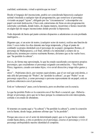 cualidad, sentimiento, virtud u opinión que no tiene”.
Desde el lenguaje del inconsciente, podría ser considerada hipocresía cualquier
actitud vinculada a cualquier tipo de programación, que sostuviese al personaje
viviendo un papel “ajeno”, obligado por las “circunstancias” a desempeñar ese
papel con total dedicación. Claro está, entraríamos de lleno en otra programación
soterrada y profunda, donde todos, de alguna manera, incurrimos o hemos incurrido
en algún tipo de rasgos inconscientes donde preside la hipocresía.
Todo depende de hasta qué punto estemos dispuestos a adentrarnos en esta profunda
madriguera…
Digamos que, si un actor de teatro, (cualquier actor de teatro), realiza una función de
éxito 3 veces todos los días durante una larga temporada, y llega al punto de
confundir su propia identidad con el personaje de su papel, (pongamos Romeo, el
personaje de Shakespeare), y al final, debido a la intensidad y esmero de su
dedicación, termina por creerse realmente Romeo, diríamos que se ha vuelto loco;
que “ha perdido la cabeza”.
Eso es, de forma muy aproximada, lo que ha estado sucediendo con nuestros propios
personajes, que creyéndonos el personaje asignado con antelación, –“Soy Pedro
Pérez, ingeniero, casado con tantos hijos, vivo en tal dirección y tengo tales gustos y
no
otros”–. Podríamos decir, por razones equivalentes, que el ser real que está detrás, o
más allá del personaje de “Pedro”, ha “perdido la cabeza”, ya que “Pedro” es un
personaje específico, y como personaje o persona representante de un papel, está en
perfecta coherencia con el personaje.
Está en “coherencia” pues; con la herencia, pero en absoluto con la esencia.
Lo que ha perdido Pedro es la conexión con el Ser Real o esencial, que –Debería–
dirigir al personaje, pero que no lo hace porque la comunicación está interceptada,
cortada o en estado de abandono.
Si tenemos en cuenta aquí a “la cabeza” (“ha perdido la cabeza”), como la conexión
con la fuente, desde luego, podemos afirmar que “la ha perdido”.
Porque una cosa es ser el actor de determinado papel, que es lo que hemos venido
siendo hasta ahora, y otra es perderse en el personaje, creerse el personaje y vivir el
personaje atribuyéndole nuestra identidad al completo.
134
 
