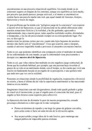 encontraremos en una precaria situación de equilibrio. Un estado donde ya no
estaremos seguros en ninguno de los extremos, aunque ese equilibrio ya será mucho,
por precario que pueda parecer, porque será real, o al menos se encontrará en
camino hacia una parcela mucho más real, que aquel mundo de ilusiones, festejos,
hipocresías y trucos de magia.
El gran problema que ha tenido este “peligroso juego de la conciencia” con respecto
a nuestro nivel de hipocresía, es que el inconsciente no ha sabido diferenciar entre
nuestras actuaciones ficticias y la realidad, y ha ido grabando, agravando e
implementando, muy a nuestro pesar, todas aquellas realidades ocultas, disimuladas
o trampeadas, y las ha ido posicionando siempre en su correspondiente lugar. Por
eso, se dice que la
mentira tiene las piernas cortas; por eso, cuanto más lejos huyamos de nosotros
mismos más fuerte será el “encontronazo”. Cosa que ocurrirá, antes o después,
cuando el universo inapelable tienda a provocar el encuentro con nuestro interior.
Tanto es así, que podemos identificar este compuesto como el mediador de muchas
de las enfermedades de este mundo, ya que la enfermedad viene precisamente a
destapar eso; nuestro nivel de hipocresía.
Tanto es así, que vidas enteras han medrado en este engañoso juego contractual, de
forma que ha resultado habitual, por ejemplo, que una persona haya invertido el
grueso de su vida en un matrimonio donde, con el tiempo, se dio cuenta que vivió una
ilusión sin fundamento basada en un engaño de su percepción, o una quimera total
que nada tuvo que ver con la realidad.
Pensemos en situaciones donde la posibilidad de regulación, (separación o divorcio)
no existía, y hasta el último día de vida la experiencia matrimonial se fue macerando
inmersa en esa mentira.
Imaginemos situaciones aun más desgarradoras, donde todo quedó grabado a golpe
de cincel en el inconsciente, ya que el engaño para el consciente fue total, pues el
engaño se hizo forzoso como requisito para sobrevivir.
La hipocresía deviene de disimular lo peor de nuestra programación, creando
personajes alternativos o alter-egos de lo más variopinto:
Pienso en términos de repudio y me trago las ganas de golpear con rabia,
pero actúo como si fuese un santo devoto de la elevación supina.
Soy un pervertido y tengo ideas de lo más lascivo, pero mantengo una
imagen pública de impecable pureza cristiana.
136
 