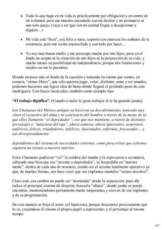 Todo lo que hago en mi vida es prácticamente por obligación y en contra de
mi voluntad, pero me muestro encantado con mi destino y no pronuncio ni
una sola queja, (vaya a ser que con mi actitud llegue a decepcionar a
alguien…)
Mi vida está “bien”, soy feliz a ratos, soporto con entereza los embates de la
existencia, pero me siento encarcelado y con todo por hacer…
Yo soy muy buena madre y me preocupo mucho por mis hijos, pero en el
fondo no acepto ni la situación de mis hijos ni la proyección de su vida, y
mucho menos su posibilidad de independencia, porque mis limitaciones y
miedos no me lo permiten.
Hiendo un poco más al fondo de la cuestión y teniendo en cuenta que somos, en
esencia, “almas libres”, que solo quieren jugar, volar, disfrutar, amar y ser amados,
podemos hacernos una ligera idea de hasta dónde llegará el profundo pozo de esta
madriguera. Con frases inculcadas, también como ejemplo tipo:
“El trabajo dignifica”. (Cuando a nadie le gusta trabajar ni le ha gustado jamás).
Los Chamanes del México antiguo ya hicieron su descubrimiento, teniendo muy
claro el secuestro del alma y la conciencia del hombre a través de la mente de lo
que ellos llamaron “el depredador”; ese que nos mantiene, a través de distintos
personajes o “máscaras del ego”, ahora sumisos, ahora ignorantes, temerosos,
eufóricos, felices, triunfadores, infelices, ilusionados, enfermos, fracasados… y
tan desesperadamente
dependientes del sistema de necesidades externas, como para evitar que echemos
siquiera un vistazo a nuestro interior.
Estos Chamanes pudieron “ver” la sombra del mundo y la expresaron a su manera,
sabiendo muy bien que ese “arconte o depredador”, se hospedaba en “nuestra
mente”, dentro de cada uno de nosotros, siendo así el arconte totalmente operativo ya
que, de muchas formas, nos hace creer que sus implantes mentales “somos nosotros”.
Claro está, esa sombra no puede ser “dominada” desde la separación, pues ahí
radica el principal sistema de despiste; buscarla “afuera”, donde jamás se puede
encontrar, manteniéndonos permanente-mente inoperantes y siervos de sus implantes
y de su programación.
De esta manera se forja el actor, (el hipócrita), porque desconoce precisamente que
lo es, creyéndose él mismo el propio papel a representar, y el personaje al mismo
tiempo.
137
 