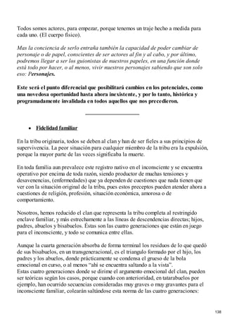 Todos somos actores, para empezar, porque tenemos un traje hecho a medida para
cada uno. (El cuerpo físico).
Mas la conciencia de serlo entraña también la capacidad de poder cambiar de
personaje o de papel, conscientes de ser actores al fin y al cabo, y por último,
podremos llegar a ser los guionistas de nuestros papeles, en una función donde
está todo por hacer, o al menos, vivir nuestros personajes sabiendo que son solo
eso: Personajes.
Este será el punto diferencial que posibilitará cambios en los potenciales, como
una novedosa oportunidad hasta ahora inexistente, y por lo tanto, histórica y
programadamente invalidada en todos aquellos que nos precedieron.
Fidelidad familiar
En la tribu originaria, todos se deben al clan y han de ser fieles a sus principios de
supervivencia. La peor situación para cualquier miembro de la tribu era la expulsión,
porque la mayor parte de las veces significaba la muerte.
En toda familia aun prevalece este registro nativo en el inconsciente y se encuentra
operativo por encima de toda razón, siendo productor de muchas tensiones y
desavenencias, (enfermedades) que ya dependen de cuestiones que nada tienen que
ver con la situación original de la tribu, pues estos preceptos pueden atender ahora a
cuestiones de religión, profesión, situación económica, amorosa o de
comportamiento.
Nosotros, hemos reducido el clan que representa la tribu completa al restringido
enclave familiar, y más estrechamente a las líneas de descendencias directas; hijos,
padres, abuelos y bisabuelos. Éstas son las cuatro generaciones que están en juego
para el inconsciente, y todo se comunica entre ellas.
Aunque la cuarta generación absorba de forma terminal los residuos de lo que quedó
de sus bisabuelos, en un transgeneracional, es el triangulo formado por el hijo, los
padres y los abuelos, donde prácticamente se condensa el grueso de la bola
emocional en curso, o al menos “ahí se encuentra saltando a la vista”.
Estas cuatro generaciones donde se dirime el argumento emocional del clan, pueden
ser teóricas según los casos, porque cuando con anterioridad, en tatarabuelos por
ejemplo, han ocurrido secuencias consideradas muy graves o muy gravantes para el
inconsciente familiar, colearán saltándose esta norma de las cuatro generaciones:
138
 