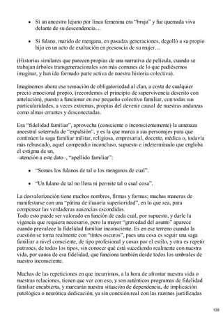 Si un ancestro lejano por línea femenina era “bruja” y fue quemada viva
delante de su descendencia…
Si fulano, marido de mengana, en pasadas generaciones, degolló a su propio
hijo en un acto de exaltación en presencia de su mujer…
(Historias similares que parecen propias de una narrativa de película, cuando se
trabajan árboles transgeneracionales son más comunes de lo que pudiésemos
imaginar, y han ido formado parte activa de nuestra historia colectiva).
Imaginemos ahora esa sensación de obligatoriedad al clan, a costa de cualquier
precio emocional propio, (recordemos el principio de supervivencia descrito con
antelación), puesto a funcionar en ese pequeño colectivo familiar, con todas sus
particularidades, a veces extremas, propias del devenir causal de nuestras andanzas
como almas errantes y desconectadas.
Esa “fidelidad familiar”, aprovecha (consciente o inconscientemente) la amenaza
ancestral soterrada de “expulsión”, y es la que marca a sus personajes para que
continúen la saga familiar militar, religiosa, empresarial, docente, médica o, todavía
más rebuscado, aquel compendio inconcluso, supuesto e indeterminado que engloba
el estigma de un,
–atención a este dato–, “apellido familiar”:
“Somos los fulanos de tal o los menganos de cual”.
“Un fulano de tal no llora ni permite tal o cual cosa”.
La desvalorización tiene muchos nombres, firmas y formas; muchas maneras de
manifestarse con una “pátina de ilusoria superioridad”, en lo que sea, para
compensar las verdaderas ausencias escondidas.
Todo esto puede ser valorado en función de cada cual, por supuesto, y darle la
vigencia que requiera necesario, pero la mayor “gravedad del asunto” aparece
cuando prevalece la fidelidad familiar inconsciente. Es en ese terreno cuando la
cuestión se torna realmente con “tintes oscuros”, pues una cosa es seguir una saga
familiar a nivel consciente, de tipo profesional y cosas por el estilo, y otra es repetir
patrones, de todos los tipos, sin conocer qué está sucediendo realmente con nuestra
vida, por causa de esa fidelidad, que funciona también desde todos los umbrales de
nuestro inconsciente.
Muchas de las repeticiones en que incurrimos, a la hora de afrontar nuestra vida o
nuestras relaciones, tienen que ver con eso, y son auténticos programas de fidelidad
familiar encubierta, y marcarán nuestra situación de dependencia, de implicación
patológica o neurótica dedicación, ya sin conexión real con las razones justificadas
139
 