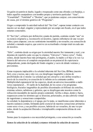 Un guión sin patrón ni dueño, legado y traspasado como una ofrenda y en bandeja, a
todos aquellos usurpadores con nombre propio y territorio particular: “Azar”,
“Casualidad”, “Fatalidad” o “Destino”, que ya podemos canjear, con conocimiento
de causa, por el término genérico de “Programas”.
Llegar a comprender la unicidad radical del “Ser Uno”, supone tomar contacto con
nuestro ser no-dual, singular y representado por un campo uni-ficado, en el que todos
estamos conectados.
El “Ser Uno”, solitario por definición y punto de partida, continúa siendo “uno” en
su esencia originaria y, reconocerlo en nosotros, supone enfrentarse de una vez por
todas y para empezar, con ese sentimiento insondable y no-resuelto; esa sensación de
soledad, a menudo esquiva, que convive en su trasfondo a tiempo total en cada uno
de nosotros.
“Sólo”, continúa desde su origen por la eternidad nuestro Ser inmanente y real, y no
dejamos de repetirlo cada vez que lo citamos; “Universo”; “único-verso”. Todos
somos, desde nuestra base más primigenia, el padre, la madre y el hijo a la vez: La
historia del universo al completo encapsulada en un potencial de experiencia
independiente, jamás desligada del fondo singular y vacío de dónde venimos y
provenimos.
Como respuesta implacable a la soledad inherente del Ser-Uno, El Ser, (nuestro
Ser), crea y recrea, una y otra vez, ese despliegue inagotable y eterno de
posibilidades de sí mismo: La soledad que nos envuelve y nos define resuelta a
través de la creación y re-creación de lo infinito en la constante-cambio.
Multiplicidad exponencial de las especies, desde un universo trascendido a multi-
verso exponencial… El sueño de la dualidad, de los sexos y los programas
biológicos; fractales inagotables de posibles diseminados en billones de estrellas,
sistemas solares, nebulosas y galaxias, que se despliegan ante nosotros como la
refracción insondable de nuestro propio contenido: Arriba o abajo, dentro y fuera,
reaparecen como los términos que se disocian, polarizados, en una cabriola virtual
de sugestiones y sensaciones compartidas.
La soledad, la dependencia y el apego, por lo tanto, se manifiestan como inherentes a
nuestra sustancia común, formando parte esencial de nuestras sensaciones primarias
como seres vivos; y sus posibles excesos, habrán de ser resueltos, de una vez por
todas, desde la aceptación liberada e irremplazable comprensión última de este
axioma.
Somos pues la respuesta a esa necesidad primigenia, a esa sensación ya resuelta.
Somos la solución de la soledad y estamos viviendo la solución de nuestra
14
 