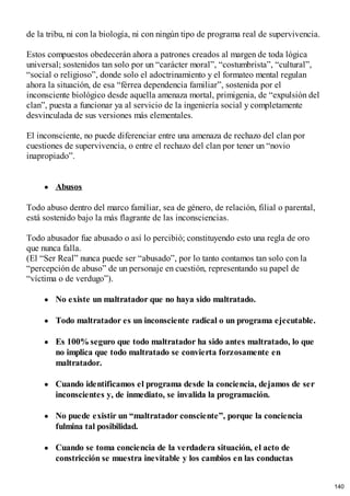 de la tribu, ni con la biología, ni con ningún tipo de programa real de supervivencia.
Estos compuestos obedecerán ahora a patrones creados al margen de toda lógica
universal; sostenidos tan solo por un “carácter moral”, “costumbrista”, “cultural”,
“social o religioso”, donde solo el adoctrinamiento y el formateo mental regulan
ahora la situación, de esa “férrea dependencia familiar”, sostenida por el
inconsciente biológico desde aquella amenaza mortal, primigenia, de “expulsión del
clan”, puesta a funcionar ya al servicio de la ingeniería social y completamente
desvinculada de sus versiones más elementales.
El inconsciente, no puede diferenciar entre una amenaza de rechazo del clan por
cuestiones de supervivencia, o entre el rechazo del clan por tener un “novio
inapropiado”.
Abusos
Todo abuso dentro del marco familiar, sea de género, de relación, filial o parental,
está sostenido bajo la más flagrante de las inconsciencias.
Todo abusador fue abusado o así lo percibió; constituyendo esto una regla de oro
que nunca falla.
(El “Ser Real” nunca puede ser “abusado”, por lo tanto contamos tan solo con la
“percepción de abuso” de un personaje en cuestión, representando su papel de
“víctima o de verdugo”).
No existe un maltratador que no haya sido maltratado.
Todo maltratador es un inconsciente radical o un programa ejecutable.
Es 100%seguro que todo maltratador ha sido antes maltratado, lo que
no implica que todo maltratado se convierta forzosamente en
maltratador.
Cuando identificamos el programa desde la conciencia, dejamos de ser
inconscientes y, de inmediato, se invalida la programación.
No puede existir un “maltratador consciente”, porque la conciencia
fulmina tal posibilidad.
Cuando se toma conciencia de la verdadera situación, el acto de
constricción se muestra inevitable y los cambios en las conductas
140
 