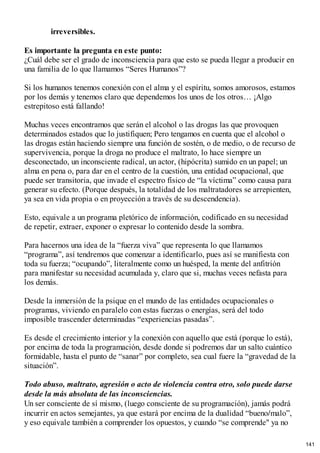 irreversibles.
Es importante la pregunta en este punto:
¿Cuál debe ser el grado de inconsciencia para que esto se pueda llegar a producir en
una familia de lo que llamamos “Seres Humanos”?
Si los humanos tenemos conexión con el alma y el espíritu, somos amorosos, estamos
por los demás y tenemos claro que dependemos los unos de los otros… ¡Algo
estrepitoso está fallando!
Muchas veces encontramos que serán el alcohol o las drogas las que provoquen
determinados estados que lo justifiquen; Pero tengamos en cuenta que el alcohol o
las drogas están haciendo siempre una función de sostén, o de medio, o de recurso de
supervivencia, porque la droga no produce el maltrato, lo hace siempre un
desconectado, un inconsciente radical, un actor, (hipócrita) sumido en un papel; un
alma en pena o, para dar en el centro de la cuestión, una entidad ocupacional, que
puede ser transitoria, que invade el espectro físico de “la víctima” como causa para
generar su efecto. (Porque después, la totalidad de los maltratadores se arrepienten,
ya sea en vida propia o en proyección a través de su descendencia).
Esto, equivale a un programa pletórico de información, codificado en su necesidad
de repetir, extraer, exponer o expresar lo contenido desde la sombra.
Para hacernos una idea de la “fuerza viva” que representa lo que llamamos
“programa”, así tendremos que comenzar a identificarlo, pues así se manifiesta con
toda su fuerza; “ocupando”, literalmente como un huésped, la mente del anfitrión
para manifestar su necesidad acumulada y, claro que si, muchas veces nefasta para
los demás.
Desde la inmersión de la psique en el mundo de las entidades ocupacionales o
programas, viviendo en paralelo con estas fuerzas o energías, será del todo
imposible trascender determinadas “experiencias pasadas”.
Es desde el crecimiento interior y la conexión con aquello que está (porque lo está),
por encima de toda la programación, desde donde si podremos dar un salto cuántico
formidable, hasta el punto de “sanar” por completo, sea cual fuere la “gravedad de la
situación”.
Todo abuso, maltrato, agresión o acto de violencia contra otro, solo puede darse
desde la más absoluta de las inconsciencias.
Un ser consciente de sí mismo, (luego consciente de su programación), jamás podrá
incurrir en actos semejantes, ya que estará por encima de la dualidad “bueno/malo”,
y eso equivale también a comprender los opuestos, y cuando “se comprende" ya no
141
 