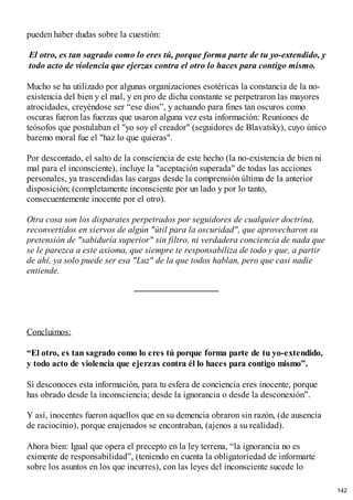 pueden haber dudas sobre la cuestión:
El otro, es tan sagrado como lo eres tú, porque forma parte de tu yo-extendido, y
todo acto de violencia que ejerzas contra el otro lo haces para contigo mismo.
Mucho se ha utilizado por algunas organizaciones esotéricas la constancia de la no-
existencia del bien y el mal, y en pro de dicha constante se perpetraron las mayores
atrocidades, creyéndose ser “ese dios”, y actuando para fines tan oscuros como
oscuras fueron las fuerzas que usaron alguna vez esta información: Reuniones de
teósofos que postulaban el "yo soy el creador" (seguidores de Blavatsky), cuyo único
baremo moral fue el "haz lo que quieras".
Por descontado, el salto de la consciencia de este hecho (la no-existencia de bien ni
mal para el inconsciente), incluye la "aceptación superada" de todas las acciones
personales, ya trascendidas las cargas desde la comprensión última de la anterior
disposición; (completamente inconsciente por un lado y por lo tanto,
consecuentemente inocente por el otro).
Otra cosa son los disparates perpetrados por seguidores de cualquier doctrina,
reconvertidos en siervos de algún "útil para la oscuridad", que aprovecharon su
pretensión de "sabiduría superior" sin filtro, ni verdadera conciencia de nada que
se le parezca a este axioma, que siempre te responsabiliza de todo y que, a partir
de ahí, ya solo puede ser esa "Luz" de la que todos hablan, pero que casi nadie
entiende.
Concluimos:
“El otro, es tan sagrado como lo eres tú porque forma parte de tu yo-extendido,
y todo acto de violencia que ejerzas contra él lo haces para contigo mismo”.
Si desconoces esta información, para tu esfera de conciencia eres inocente, porque
has obrado desde la inconsciencia; desde la ignorancia o desde la desconexión”.
Y así, inocentes fueron aquellos que en su demencia obraron sin razón, (de ausencia
de raciocinio), porque enajenados se encontraban, (ajenos a su realidad).
Ahora bien: Igual que opera el precepto en la ley terrena, “la ignorancia no es
eximente de responsabilidad”, (teniendo en cuenta la obligatoriedad de informarte
sobre los asuntos en los que incurres), con las leyes del inconsciente sucede lo
142
 