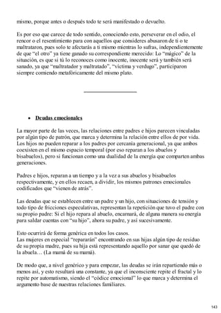 mismo, porque antes o después todo te será manifestado o devuelto.
Es por eso que carece de todo sentido, conociendo esto, perseverar en el odio, el
rencor o el resentimiento para con aquellos que consideres abusaron de ti o te
maltrataron, pues solo te afectarás a ti mismo mientras lo sufras, independientemente
de que “el otro” ya tiene ganado su correspondiente merecido: Lo “mágico” de la
situación, es que si tú lo reconoces como inocente, inocente será y también será
sanado, ya que “maltratador y maltratado”, “víctima y verdugo”, participaron
siempre comiendo metafóricamente del mismo plato.
Deudas emocionales
La mayor parte de las veces, las relaciones entre padres e hijos parecen vinculadas
por algún tipo de patrón, que marca y determina la relación entre ellos de por vida.
Los hijos no pueden reparar a los padres por cercanía generacional, ya que ambos
coexisten en el mismo espacio temporal (por eso reparan a los abuelos y
bisabuelos), pero si funcionan como una dualidad de la energía que comparten ambas
generaciones.
Padres e hijos, reparan a un tiempo y a la vez a sus abuelos y bisabuelos
respectivamente, y en ellos recaen, a dividir, los mismos patrones emocionales
codificados que “vienen de atrás”.
Las deudas que se establecen entre un padre y un hijo, con situaciones de tensión y
todo tipo de fricciones especulativas, representan la repetición que tuvo el padre con
su propio padre: Si el hijo repara al abuelo, encarnará, de alguna manera su energía
para saldar cuentas con “su hijo”, ahora su padre, y así sucesivamente.
Esto ocurrirá de forma genérica en todos los casos.
Las mujeres en especial “repararán” encontrando en sus hijas algún tipo de residuo
de su propia madre, pues su hija está representando aquello por sanar que quedó de
la abuela… (La mamá de su mamá).
De modo que, a nivel genérico y para empezar, las deudas se irán repartiendo más o
menos así, y esto resultará una constante, ya que el inconsciente repite el fractal y lo
repite por automatismo, siendo el “códice emocional” lo que marca y determina el
argumento base de nuestras relaciones familiares.
143
 
