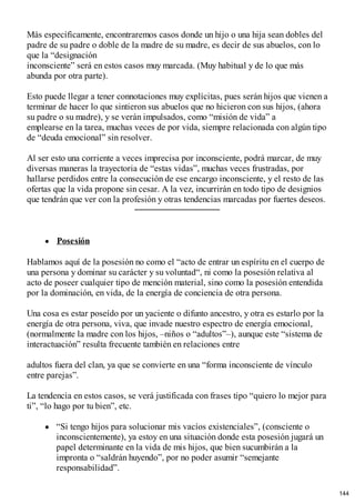 Más específicamente, encontraremos casos donde un hijo o una hija sean dobles del
padre de su padre o doble de la madre de su madre, es decir de sus abuelos, con lo
que la “designación
inconsciente” será en estos casos muy marcada. (Muy habitual y de lo que más
abunda por otra parte).
Esto puede llegar a tener connotaciones muy explícitas, pues serán hijos que vienen a
terminar de hacer lo que sintieron sus abuelos que no hicieron con sus hijos, (ahora
su padre o su madre), y se verán impulsados, como “misión de vida” a
emplearse en la tarea, muchas veces de por vida, siempre relacionada con algún tipo
de “deuda emocional” sin resolver.
Al ser esto una corriente a veces imprecisa por inconsciente, podrá marcar, de muy
diversas maneras la trayectoria de “estas vidas”, muchas veces frustradas, por
hallarse perdidos entre la consecución de ese encargo inconsciente, y el resto de las
ofertas que la vida propone sin cesar. A la vez, incurrirán en todo tipo de designios
que tendrán que ver con la profesión y otras tendencias marcadas por fuertes deseos.
Posesión
Hablamos aquí de la posesión no como el “acto de entrar un espíritu en el cuerpo de
una persona y dominar su carácter y su voluntad“, ni como la posesión relativa al
acto de poseer cualquier tipo de mención material, sino como la posesión entendida
por la dominación, en vida, de la energía de conciencia de otra persona.
Una cosa es estar poseído por un yaciente o difunto ancestro, y otra es estarlo por la
energía de otra persona, viva, que invade nuestro espectro de energía emocional,
(normalmente la madre con los hijos, –niños o “adultos”–), aunque este “sistema de
interactuación” resulta frecuente también en relaciones entre
adultos fuera del clan, ya que se convierte en una “forma inconsciente de vínculo
entre parejas”.
La tendencia en estos casos, se verá justificada con frases tipo “quiero lo mejor para
ti”, “lo hago por tu bien”, etc.
“Si tengo hijos para solucionar mis vacíos existenciales”, (consciente o
inconscientemente), ya estoy en una situación donde esta posesión jugará un
papel determinante en la vida de mis hijos, que bien sucumbirán a la
impronta o “saldrán huyendo”, por no poder asumir “semejante
responsabilidad”.
144
 