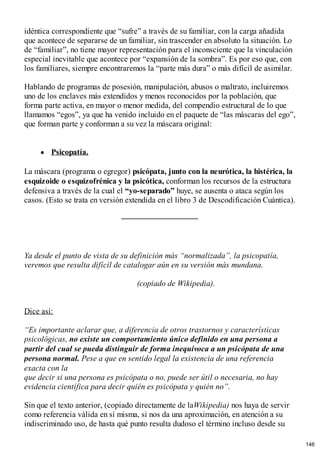 idéntica correspondiente que “sufre” a través de su familiar, con la carga añadida
que acontece de separarse de un familiar, sin trascender en absoluto la situación. Lo
de “familiar”, no tiene mayor representación para el inconsciente que la vinculación
especial inevitable que acontece por “expansión de la sombra”. Es por eso que, con
los familiares, siempre encontraremos la “parte más dura” o más difícil de asimilar.
Hablando de programas de posesión, manipulación, abusos o maltrato, incluiremos
uno de los enclaves más extendidos y menos reconocidos por la población, que
forma parte activa, en mayor o menor medida, del compendio estructural de lo que
llamamos “egos”, ya que ha venido incluido en el paquete de “las máscaras del ego”,
que forman parte y conforman a su vez la máscara original:
Psicopatía.
La máscara (programa o egregor) psicópata, junto con la neurótica, la histérica, la
esquizoide o esquizofrénica y la psicótica, conforman los recursos de la estructura
defensiva a través de la cual el “yo-separado” huye, se ausenta o ataca según los
casos. (Esto se trata en versión extendida en el libro 3 de Descodificación Cuántica).
Ya desde el punto de vista de su definición más “normalizada”, la psicopatía,
veremos que resulta difícil de catalogar aún en su versión más mundana.
(copiado de Wikipedia).
Dice así:
“Es importante aclarar que, a diferencia de otros trastornos y características
psicológicas, no existe un comportamiento único definido en una persona a
partir del cual se pueda distinguir de forma inequívoca a un psicópata de una
persona normal. Pese a que en sentido legal la existencia de una referencia
exacta con la
que decir si una persona es psicópata o no, puede ser útil o necesaria, no hay
evidencia científica para decir quién es psicópata y quién no”.
Sin que el texto anterior, (copiado directamente de laWikipedia) nos haya de servir
como referencia válida en sí misma, si nos da una aproximación, en atención a su
indiscriminado uso, de hasta qué punto resulta dudoso el término incluso desde su
146
 