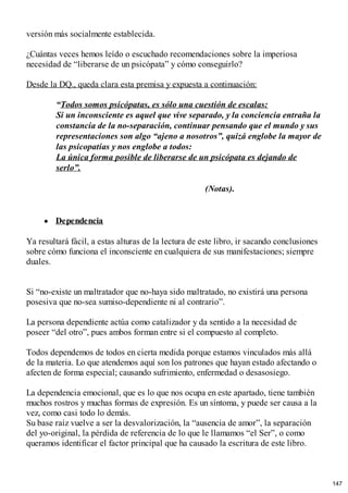 versión más socialmente establecida.
¿Cuántas veces hemos leído o escuchado recomendaciones sobre la imperiosa
necesidad de “liberarse de un psicópata” y cómo conseguirlo?
Desde la DQ., queda clara esta premisa y expuesta a continuación:
“Todos somos psicópatas, es sólo una cuestión de escalas:
Si un inconsciente es aquel que vive separado, y la conciencia entraña la
constancia de la no-separación, continuar pensando que el mundo y sus
representaciones son algo “ajeno a nosotros”, quizá englobe la mayor de
las psicopatías y nos englobe a todos:
La única forma posible de liberarse de un psicópata es dejando de
serlo”.
(Notas).
Dependencia
Ya resultará fácil, a estas alturas de la lectura de este libro, ir sacando conclusiones
sobre cómo funciona el inconsciente en cualquiera de sus manifestaciones; siempre
duales.
Si “no-existe un maltratador que no-haya sido maltratado, no existirá una persona
posesiva que no-sea sumiso-dependiente ni al contrario”.
La persona dependiente actúa como catalizador y da sentido a la necesidad de
poseer “del otro”, pues ambos forman entre si el compuesto al completo.
Todos dependemos de todos en cierta medida porque estamos vinculados más allá
de la materia. Lo que atendemos aquí son los patrones que hayan estado afectando o
afecten de forma especial; causando sufrimiento, enfermedad o desasosiego.
La dependencia emocional, que es lo que nos ocupa en este apartado, tiene también
muchos rostros y muchas formas de expresión. Es un síntoma, y puede ser causa a la
vez, como casi todo lo demás.
Su base raíz vuelve a ser la desvalorización, la “ausencia de amor”, la separación
del yo-original, la pérdida de referencia de lo que le llamamos “el Ser”, o como
queramos identificar el factor principal que ha causado la escritura de este libro.
147
 