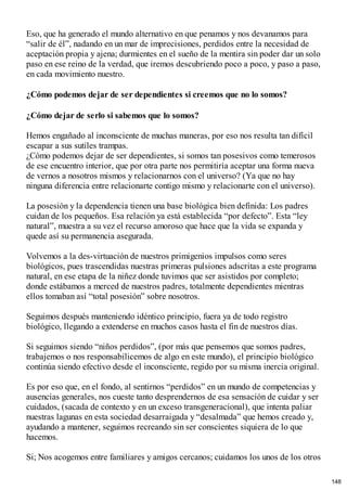 Eso, que ha generado el mundo alternativo en que penamos y nos devanamos para
“salir de él”, nadando en un mar de imprecisiones, perdidos entre la necesidad de
aceptación propia y ajena; durmientes en el sueño de la mentira sin poder dar un solo
paso en ese reino de la verdad, que iremos descubriendo poco a poco, y paso a paso,
en cada movimiento nuestro.
¿Cómo podemos dejar de ser dependientes si creemos que no lo somos?
¿Cómo dejar de serlo si sabemos que lo somos?
Hemos engañado al inconsciente de muchas maneras, por eso nos resulta tan difícil
escapar a sus sutiles trampas.
¿Cómo podemos dejar de ser dependientes, si somos tan posesivos como temerosos
de ese encuentro interior, que por otra parte nos permitiría aceptar una forma nueva
de vernos a nosotros mismos y relacionarnos con el universo? (Ya que no hay
ninguna diferencia entre relacionarte contigo mismo y relacionarte con el universo).
La posesión y la dependencia tienen una base biológica bien definida: Los padres
cuidan de los pequeños. Esa relación ya está establecida “por defecto”. Esta “ley
natural”, muestra a su vez el recurso amoroso que hace que la vida se expanda y
quede así su permanencia asegurada.
Volvemos a la des-virtuación de nuestros primigenios impulsos como seres
biológicos, pues trascendidas nuestras primeras pulsiones adscritas a este programa
natural, en ese etapa de la niñez donde tuvimos que ser asistidos por completo;
donde estábamos a merced de nuestros padres, totalmente dependientes mientras
ellos tomaban así “total posesión” sobre nosotros.
Seguimos después manteniendo idéntico principio, fuera ya de todo registro
biológico, llegando a extenderse en muchos casos hasta el fin de nuestros días.
Si seguimos siendo “niños perdidos”, (por más que pensemos que somos padres,
trabajemos o nos responsabilicemos de algo en este mundo), el principio biológico
continúa siendo efectivo desde el inconsciente, regido por su misma inercia original.
Es por eso que, en el fondo, al sentirnos “perdidos” en un mundo de competencias y
ausencias generales, nos cueste tanto desprendernos de esa sensación de cuidar y ser
cuidados, (sacada de contexto y en un exceso transgeneracional), que intenta paliar
nuestras lagunas en esta sociedad desarraigada y “desalmada” que hemos creado y,
ayudando a mantener, seguimos recreando sin ser conscientes siquiera de lo que
hacemos.
Si; Nos acogemos entre familiares y amigos cercanos; cuidamos los unos de los otros
148
 