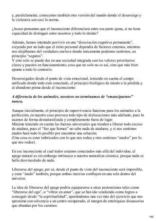 y, paralelamente, conocemos también otra versión del mundo donde el desarraigo y
la violencia son casi la norma.
¿Acaso pensamos que el inconsciente diferenciará entre esa parte ajena, si no tiene
capacidad de distinguir entre nosotros y todo lo demás?
Además, hemos intentado pervivir en una “disociación cognitiva permanente”,
creyendo por un lado que el éxito personal dependía de factores externos, mientras
nos alejábamos del verdadero enclave donde únicamente podemos sentirnos, en
principio “seguros”.
Y esto solo se puede dar en una sociedad integrada con los valores prioritarios
claros y puestos en funcionamiento; cosa que no solo no es así, sino que más bien
apunta a todo lo contrario.
Desarraigados desde el punto de vista emocional, teniendo en cuenta el campo
unificado donde todo está conectado, el principio biológico de miedo a la pérdida y
al abandono prima desde el inconsciente:
A diferencia de los animales, nosotros no terminamos de “emanciparnos”
nunca.
Aunque inicialmente, el principio de supervivencia funcione para los animales a la
perfección, en nuestro caso provoca todo tipo de dislocaciones más adelante, pues lo
usamos de forma desnaturalizada y completamente fuera de lugar.
Máxime teniendo en cuenta las fuerzas universales que tienden a liberar todo exceso
de atadura, pues el “Ser que Somos” no sabe nada de ataduras, y si nos sentimos
atados hará todo lo posible por encontrar una solución.
(Una cosa es estar imbricados con lo que nos rodea y otra sentirnos “atados” por lo
que nos rodea).
En ese inconsciente al cual todos estamos conectados más allá del individuo, el
apego natural es sin embargo intrínseco a nuestra naturaleza cósmica, porque nada se
halla desvinculado de nada.
Liberarse del apego, per sé, desde el punto de vista del inconsciente será imposible,
y estar “atado” también, porque ambas inercias confluyen en una sola dentro del
universo.
La idea de liberarse del apego podría equipararse a otras pretensiones tales como
“liberarse del ego”, o “vibrar en amor”, que se han ido vendiendo como logros a
conseguir desde “la espiritualidad”, apartándonos una vez más del ejercicio que nos
aproxima con solvencia a un centro recuperado, al margen de entelequias disuasorias
que abundan por los caminos.
149
 